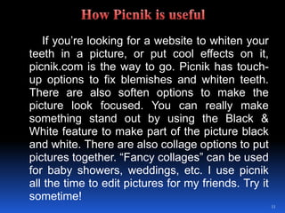 	If you’re looking for a website to whiten your teeth in a picture, or put cool effects on it, picnik.com is the way to go. Picnik has touch-up options to fix blemishes and whiten teeth. There are also soften options to make the picture look focused. You can really make something stand out by using the Black & White feature to make part of the picture black and white. There are also collage options to put pictures together. “Fancy collages” can be used for baby showers, weddings, etc. I use picnik all the time to edit pictures for my friends. Try it sometime!11How Picnik is useful