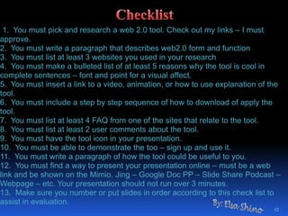 1. You must pick and research a web 2.0 tool. Check out my links – I must approve.2. You must write a paragraph that describes web2.0 form and function3. You must list at least 3 websites you used in your research4. You must make a bulleted list of at least 5 reasons why the tool is cool in complete sentences – font and point for a visual affect.5. You must insert a link to a video, animation, or how to use explanation of the tool.6. You must include a step by step sequence of how to download of apply the tool.7. You must list at least 4 FAQ from one of the sites that relate to the tool.8. You must list at least 2 user comments about the tool.9. You must have the tool icon in your presentation.10. You must be able to demonstrate the too – sign up and use it.11. You must write a paragraph of how the tool could be useful to you.12. You must find a way to present your presentation online – must be a web link and be shown on the Mimio. Jing – Google Doc PP – ݺߣ Share Podcast – Webpage – etc. Your presentation should not run over 3 minutes.13. Make sure you number or put slides in order according to this check list to assist in evaluation.12ChecklistBy: Elsa Shino