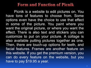 Picnik is a website to edit pictures on. You have tons of features to choose from. Some options even have the choice to use that effect in some of the picture. You paint where you want the original picture, or where you want the effect. There is also text and stickers you can customize to put on your picture. A collage is also available putting pictures together as one. Then, there are touch-up options for teeth, and facial features. Frames are another feature on this website. If you get the premium version, you can do every feature on the website, but you have to pay $19.95 a year.2Form and Function of Picnik