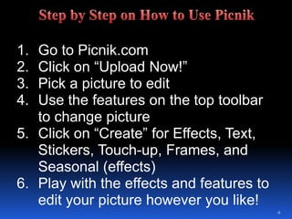 Go to Picnik.comClick on “Upload Now!”Pick a picture to editUse the features on the top toolbar to change pictureClick on “Create” for Effects, Text, Stickers, Touch-up, Frames, and Seasonal (effects)Play with the effects and features to edit your picture however you like!6Step by Step on How to Use Picnik