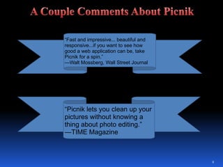 8A Couple Comments About Picnik“Fast and impressive... beautiful and responsive...if you want to see how good a web application can be, take Picnik for a spin.” —Walt Mossberg, Wall Street Journal“Picnik lets you clean up your pictures without knowing a thing about photo editing.” —TIME Magazine