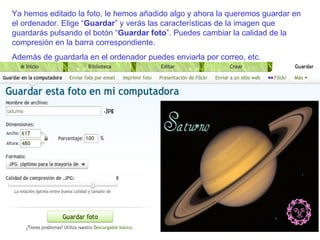 Ya hemos editado la foto, le hemos añadido algo y ahora la queremos guardar en el ordenador. Elige “ Guardar ” y verás las características de la imagen que guardarás pulsando el botón “ Guardar foto ”. Puedes cambiar la calidad de la compresión en la barra correspondiente. Además de guardarla en el ordenador puedes enviarla por correo, etc. 