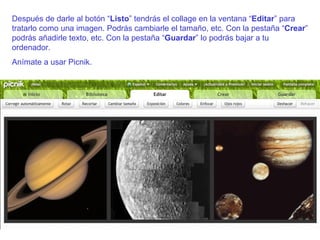 Después de darle al botón “ Listo ” tendrás el collage en la ventana “ Editar ” para tratarlo como una imagen. Podrás cambiarle el tamaño, etc. Con la pestaña “ Crear ” podrás añadirle texto, etc. Con la pestaña “ Guardar ” lo podrás bajar a tu ordenador. Anímate a usar Picnik. 