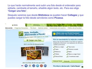 Lo que harás normalmente será subir una foto desde el ordenador para editarla, cambiarle el tamaño, añadirle algún texto, etc. Para eso elige “ Cargar una foto ”. Después veremos que desde  Biblioteca  se pueden hacer  Collages  y que puedes cargar la foto desde servidores como  Picassa . 