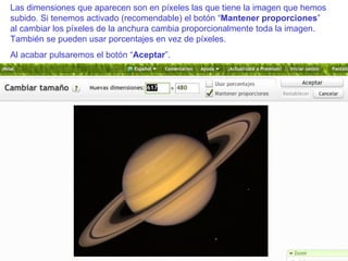 Las dimensiones que aparecen son en píxeles las que tiene la imagen que hemos subido. Si tenemos activado (recomendable) el botón “ Mantener proporciones ” al cambiar los píxeles de la anchura cambia proporcionalmente toda la imagen. También se pueden usar porcentajes en vez de píxeles. Al acabar pulsaremos el botón “ Aceptar ”. 