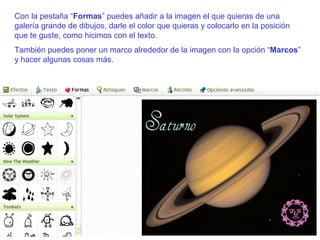 Con la pestaña “ Formas ” puedes añadir a la imagen el que quieras de una galería grande de dibujos, darle el color que quieras y colocarlo en la posición que te guste, como hicimos con el texto. También puedes poner un marco alrededor de la imagen con la opción “ Marcos ” y hacer algunas cosas más. 