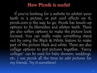 	If you’re looking for a website to whiten your teeth in a picture, or put cool effects on it, picnik.com is the way to go. Picnik has touch-up options to fix blemishes and whiten teeth. There are also soften options to make the picture look focused. You can really make something stand out by using the Black & White feature to make part of the picture black and white. There are also collage options to put pictures together. “Fancy collages” can be used for baby showers, weddings, etc. I use picnik all the time to edit pictures for my friends. Try it sometime!11How Picnik is useful