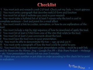 1. You must pick and research a web 2.0 tool. Check out my links – I must approve.2. You must write a paragraph that describes web2.0 form and function3. You must list at least 3 websites you used in your research4. You must make a bulleted list of at least 5 reasons why the tool is cool in complete sentences – font and point for a visual affect.5. You must insert a link to a video, animation, or how to use explanation of the tool.6. You must include a step by step sequence of how to download of apply the tool.7. You must list at least 4 FAQ from one of the sites that relate to the tool.8. You must list at least 2 user comments about the tool.9. You must have the tool icon in your presentation.10. You must be able to demonstrate the too – sign up and use it.11. You must write a paragraph of how the tool could be useful to you.12. You must find a way to present your presentation online – must be a web link and be shown on the Mimio. Jing – Google Doc PP – ݺߣ Share Podcast – Webpage – etc. Your presentation should not run over 3 minutes.13. Make sure you number or put slides in order according to this check list to assist in evaluation.12ChecklistBy: Elsa Shino