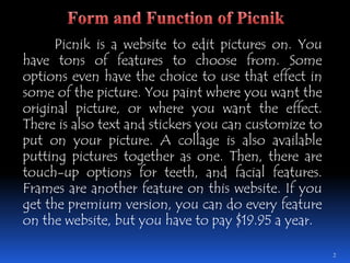 Picnik is a website to edit pictures on. You have tons of features to choose from. Some options even have the choice to use that effect in some of the picture. You paint where you want the original picture, or where you want the effect. There is also text and stickers you can customize to put on your picture. A collage is also available putting pictures together as one. Then, there are touch-up options for teeth, and facial features. Frames are another feature on this website. If you get the premium version, you can do every feature on the website, but you have to pay $19.95 a year.2Form and Function of Picnik