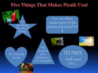 4Five Things That Makes Picnik CoolYou can effect certain parts of the picture and not all of itYou can change the color of thingsYou can get to your pictures on any computerITS FREEIt’s very easy to useWell most of it…