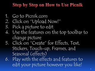 Go to Picnik.comClick on “Upload Now!”Pick a picture to editUse the features on the top toolbar to change pictureClick on “Create” for Effects, Text, Stickers, Touch-up, Frames, and Seasonal (effects)Play with the effects and features to edit your picture however you like!6Step by Step on How to Use Picnik