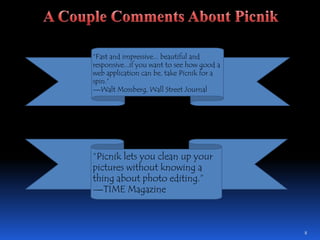 8A Couple Comments About Picnik“Fast and impressive... beautiful and responsive...if you want to see how good a web application can be, take Picnik for a spin.” —Walt Mossberg, Wall Street Journal“Picnik lets you clean up your pictures without knowing a thing about photo editing.” —TIME Magazine