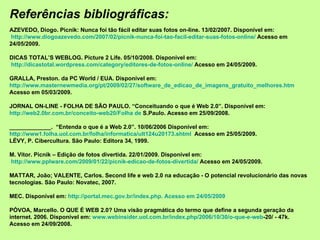 Referências bibliográficas: AZEVEDO, Diogo. Picnik: Nunca foi tão fácil editar suas fotos on-line. 13/02/2007. Disponível em:  http://www.diogoazevedo.com/2007/02/picnik-nunca-foi-tao-facil-editar-suas-fotos-online/  Acesso em 24/05/2009. DICAS TOTAL’S WEBLOG. Picture 2 Life. 05/10/2008.  Disponível em:  http://dicastotal.wordpress.com/category/editores-de-fotos-online/  Acesso em 24/05/2009. GRALLA, Preston. da PC World / EUA. Disponível em:  http://www.masternewmedia.org/pt/2009/02/27/software_de_edicao_de_imagens_gratuito_melhores.htm   Acesso em 05/03/2009. JORNAL ON-LINE - FOLHA DE SÃO PAULO. “Conceituando o que é Web 2.0”. Disponível em:  http://web2.0br.com.br/conceito-web20/Folha de  S.Paulo . Acesso em 25/09/2008. _____________.  “Entenda o que é a Web 2.0”. 10/06/2006 Disponível em:  http://www1.folha.uol.com.br/folha/informatica/ult124u20173.shtml   Acesso em 25/05/2009. LÉVY, P. Cibercultura. São Paulo: Editora 34, 1999. M. Vítor. Picnik – Edição de fotos divertida. 22/01/2009. Disponível em:  http://www.pplware.com/2009/01/22/picnik-edicao-de-fotos-divertida/  Acesso em 24/05/2009. MATTAR, João; VALENTE, Carlos. Second life e web 2.0 na educação - O potencial revolucionário das novas tecnologias. São Paulo: Novatec, 2007. MEC. Disponível em:  http://portal.mec.gov.br/index.php. Acesso em 24/05/2009 PÓVOA, Marcello. O QUE É WEB 2.0? Uma visão pragmática do termo que define a segunda geração da internet. 2006. Disponível em:  www.webinsider.uol.com.br/index. php /2006/10/30/ o-que-e-web -20/  - 47k. Acesso em 24/09/2008. 