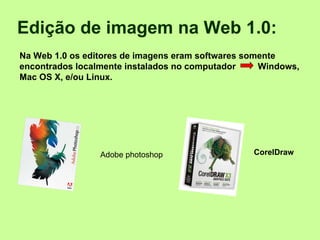 Edição de imagem na Web 1.0:    Na Web 1.0 os editores de imagens eram softwares somente encontrados localmente instalados no computador  Windows, Mac OS X, e/ou Linux.   CorelDraw  Adobe photoshop 
