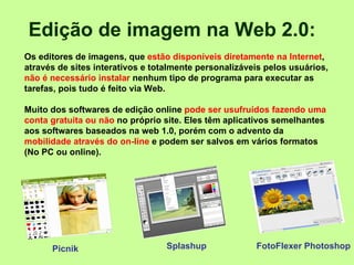 Edição de imagem na Web 2.0:    Os editores de imagens, que  estão disponíveis diretamente na Internet , através de sites interativos e totalmente personalizáveis pelos usuários,  não é necessário instalar  nenhum tipo de programa para executar as tarefas, pois tudo é feito via Web.  Picnik  Muito dos softwares de edição online  pode ser usufruídos fazendo uma conta gratuita ou não  no próprio site. Eles têm aplicativos semelhantes aos softwares baseados na web 1.0, porém com o advento da  mobilidade através do on-line  e podem ser salvos em vários formatos (No PC ou online).  .   Splashup FotoFlexer Photoshop 