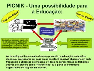 PICNIK - Uma possibilidade para a Educação: As tecnologias ficam a cada dia mais presente na educação, seja pelos alunos ou professores em casa ou na escola. É possível observar com certa frequência a utilização de imagens e vídeos na apresentação de trabalhos, através de software como “PowerPoint” ou a partir de conteúdos organizados em páginas na Internet.     Imigrante Digital Nativos Digitais Uso das tecnologias como uma das possibilidades  de melhoramento do  ensino-aprendizagem Uso das interfaces com o potencial de interatividade da Web 2.0, tem  sido de grande significado para  aprendizagem e construção do que  chamamos de inteligência coletiva.  Construção do conhecimento 