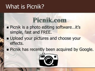What is Picnik?Picnik is a photo editing software…it’s simple, fast and FREE.Upload your pictures and choose your effects.Picnik has recently been acquired by Google.Picnik.com