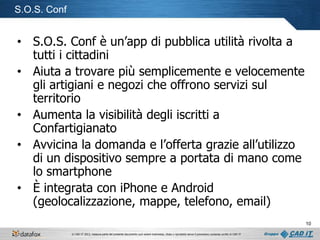 S.O.S. Conf

• S.O.S. Conf è un’app di pubblica utilità rivolta a
tutti i cittadini
• Aiuta a trovare più semplicemente e velocemente
gli artigiani e negozi che offrono servizi sul
territorio
• Aumenta la visibilità degli iscritti a
Confartigianato
• Avvicina la domanda e l’offerta grazie all’utilizzo
di un dispositivo sempre a portata di mano come
lo smartphone
• È integrata con iPhone e Android
(geolocalizzazione, mappe, telefono, email)
10
© CAD IT 2013, nessuna parte del presente documento può essere trasmessa, citata o riprodotta senza il preventivo consenso scritto di CAD IT

 