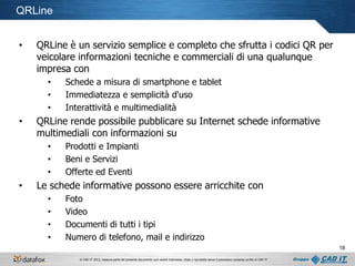 QRLine
•

QRLine è un servizio semplice e completo che sfrutta i codici QR per
veicolare informazioni tecniche e commerciali di una qualunque
impresa con
•
•
•

•

QRLine rende possibile pubblicare su Internet schede informative
multimediali con informazioni su
•
•
•

•

Schede a misura di smartphone e tablet
Immediatezza e semplicità d'uso
Interattività e multimedialità

Prodotti e Impianti
Beni e Servizi
Offerte ed Eventi

Le schede informative possono essere arricchite con
•
•
•
•

Foto
Video
Documenti di tutti i tipi
Numero di telefono, mail e indirizzo
18
© CAD IT 2013, nessuna parte del presente documento può essere trasmessa, citata o riprodotta senza il preventivo consenso scritto di CAD IT

 