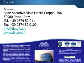 Contatti

Sede operativa Viale Monte Grappa, 306
50900 Prato- Italy
Tel. +39 0574 52 011
Fax +39 0574 52 0100
info@datafox.it
www.datafox.it
CAD IT S.p.A.
Via Torricelli, 44/a
37136 Verona - ITALY
Tel. (+39) 045.8211111
Fax (+39) 045.8211110
E-mail: caditgroup@caditgroup.com
www.caditgroup.com

CAD IT è oggi alla guida di un gruppo che rappresenta una delle realtà più
dinamiche nel settore italiano dell’Information Technology.
Il Gruppo si rivolge al mercato bancario-assicurativo, al mondo dell'impresa e
della
pubblica
amministrazione,
offrendo
da
35
anni
soluzioni
CAD IT S.p.A.
software, attività di manutenzione, personalizzazione, integrazione ed altri
AZIENDA CON:
servizi correlati, dall’application management all’outsourcing, dalla consulenza
alla formazione.
• SISTEMA DI GESTIONE QUALITA’ UNI EN ISO 9001:2008 CERTIFICATO
Il Gruppo CAD IT, con sede a Verona, opera in Italia con proprie filiali e società
DA CERTIQUALITY
collegate a Milano, Roma, Prato, Padova e Mantova.
• SISTEMA DI GESTIONE DELLA SICUREZZA DELLE INFORMAZIONI
CAD IT occupa una posizione di leadership nel mercato italiano del software
ISO/IEC 27001:2005 CERTIFICATO DA CERTIQUALITY
per il settore finanziario, attraverso la vendita di un prodotto, Area
Finanza, adottato dalla maggioranza delle banche italiane, che permette di
gestire in modo completo la negoziazione, il regolamento e l’amministrazione
di titoli azionari, obbligazionari e derivati (in qualsiasi valuta).
Il Gruppo può inoltre contare su un’attività storica nell’ambito del settore
industriale, sinergica a quella rivolta al settore finanziario, e su una capacità di
offerta di soluzioni per l’e-business, per le aziende di credito e industriali, in
• SISTEMA DI GESTIONE DELLA SALUTE E SICUREZZA SUL LAVORO
continua evoluzione.
CONFORME ALLE LINEE GUIDA UNI/INAIL (ED. SETTEMBRE 2001),
Le Soluzioni per la Pubblica Amministrazione costituiscono il settore più
IMPLEMENTATO SECONDO LE LINEE GUIDA “LAVOROSICURO”
giovane ma capitalizzano storiche competenze del gruppo, come la ventennale
(CONFINDUSTRIA VENETO / INAIL), VALIDATO NEL NOVEMBRE 2009
© CAD IT 2013, nessuna pubblici.
esperienza nello sviluppo di sistemi per l’informatizzazione degli entiparte del presente documento può essere trasmessa, citata o riprodotta senza il preventivo consenso scritto di CAD IT
E RICONFERMATO NEL FEBBRAIO 2012.

22

 