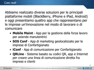 Casi reali

Abbiamo realizzato diverse soluzioni per le principali
piattaforme mobili (BlackBerry, iPhone e iPad, Android)
e oggi presentiamo quattro app che rappresentano per
le imprese un’innovazione nel modo di lavorare o di
comunicare
• Mobile Maint - App per la gestione della forza lavoro
per aziende manutentrici
• SOS Conf - App di marketing geolocalizzato per le
imprese di Confartigianato
• iConf - App di comunicazione per Confartigianato
• QRLine - Sistema basato su codici QR, app e Internet
per creare una linea di comunicazione diretta fra
imprese e clienti
5
© CAD IT 2013, nessuna parte del presente documento può essere trasmessa, citata o riprodotta senza il preventivo consenso scritto di CAD IT

 