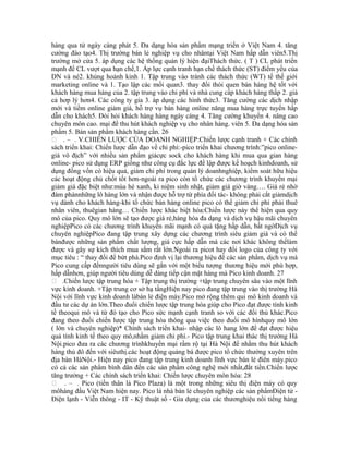 hàng qua tử ngày càng phát 5. Đa dạng hóa sản phẩm mạng triển ở Việt Nam 4. tăng
cường đào tạo4. Thị trường bán lẻ nghiệp vụ cho nhântại Việt Nam hấp dẫn viên5.Thị
trường mở cửa 5. áp dụng các hệ thống quản lý hiện đạiThách thức. ( T ) CL phát triển
mạnh để CL vượt qua hạn chế,1. Áp lực cạnh tranh hạn chế thách thức (ST) điểm yếu của
DN và né2. khủng hoảnh kinh 1. Tập trung vào tránh các thách thức (WT) tế thế giới
marketing online và 1. Tạo lập các mối quan3. thay đổi thói quen bán hàng hệ tốt với
khách hàng mua hàng của 2. tập trung vào chi phí và nhà cung cấp khách hàng thấp 2. giá
cả hơp lý hơn4. Các công ty gia 3. áp dụng các hình thức3. Tăng cường các dịch nhập
mới và tiềm online giảm giá, hỗ trợ vụ bán hàng online năng mua hàng trực tuyến hấp
dẫn cho khách5. Đòi hỏi khách hàng hàng ngày càng 4. Tăng cường khuyến 4. nâng cao
chuyên môn cao. mại để thu hút khách nghiệp vụ cho nhân hàng. viên 5. Đa dạng hóa sản
phẩm 5. Bán sản phẩm khách hàng cần. 26
 . – . V.CHIẾN LƯỢC CỦA DOANH NGHIỆP:Chiến lược cạnh tranh + Các chính
sách triển khai: Chiến lược dẫn đạo về chi phí:-pico triển khai chương trình:”pico online-
giá vô địch” với nhiều sản phẩm giácực sock cho khách hàng khi mua qua gian hàng
online- pico sử dụng ERP giống như công cụ đắc lực để lập được kế hoạch kinhdoanh, sử
dụng đồng vốn có hiệu quả, giảm chi phí trong quản lý doanhnghiệp, kiểm soát hữu hiệu
các hoạt động chủ chốt tốt hơn-ngoài ra pico còn tổ chức các chương trình khuyến mại
giảm giá đặc biệt như:mùa hè xanh, kỉ niệm sinh nhật, giảm giá giờ vàng…. Giá rẻ nhờ
đàm phánnhững lô hàng lớn và nhận được hỗ trợ từ phía đối tác- không phải cắt giảmdịch
vụ dành cho khách hàng-khi tổ chức bán hàng online pico có thể giảm chi phí phải thuê
nhân viên, thuêgian hàng… Chiến lược khác biệt hóa:Chiến lược này thể hiện qua quy
mô của pico. Quy mô lớn sẽ tạo được giá rẻ,hàng hóa đa dạng và dịch vụ hậu mãi chuyên
nghiệpPico có các chương trình khuyến mãi mạnh có quà tặng hấp dẫn, bất ngờDịch vụ
chuyên nghiệpPico đang tập trung xây dựng các chương trình siêu giảm giá và có thể
bánđược những sản phẩm chất lượng, giá cực hấp dẫn mà các nơi khác không thểlàm
được và gây sự kích thích mua sắm rất lớn.Ngoài ra picot hay đổi logo của công ty với
mục tiêu : “ thay đổi để bứt phá.Pico định vị lại thương hiệu để các sản phẩm, dịch vụ mà
Pico cung cấp đếnngười tiêu dùng sẽ gắn với một biểu tượng thương hiệu mới phù hợp,
hấp dẫnhơn, giúp người tiêu dùng dễ dàng tiếp cận mặt hàng mà Pico kinh doanh. 27
 .Chiến lược tập trung hóa + Tập trung thị trường +tập trung chuyên sâu vào một lĩnh
vực kinh doanh. +Tập trung cơ sở hạ tầngHiện nay pico đang tập trung vào thị trường Hà
Nội với lĩnh vực kinh doanh làbán lẻ điện máy.Pico mở rộng thêm qui mô kinh doanh và
đầu tư các dự án lớn.Theo đuổi chiến lược tập trung hóa giúp cho Pico đạt được tính kinh
tế theoqui mô và từ đó tạo cho Pico sức mạnh cạnh tranh so với các đối thủ khác.Pico
đang theo đuổi chiến lược tập trung hóa thông qua việc theo đuổi mô hìnhquy mô lớn
( lớn và chuyên nghiệp)* Chính sách triển khai- nhập các lô hang lớn để đạt được hiệu
quả tính kinh tế theo quy mô,nhằm giảm chi phí.- Pico tập trung khai thác thị trường Hà
Nội.pico đưa ra các chương trìnhkhuyến mại rầm rộ tại Hà Nội để nhằm thu hút khách
hàng thủ đô đến với siêuthị.các hoạt động quảng bá được pico tổ chức thường xuyên trên
địa bàn HàNội.- Hiện nay pico đang tập trung kinh doanh lĩnh vực bán lẻ điên máy.pico
có cả các sản phẩm bình dân đến các sản phẩm công nghệ mới nhất,đắt tiền.Chiến lược
tăng trưởng + Các chính sách triển khai: Chiến lược chuyên môn hóa: 28
 . – . Pico (tiền thân là Pico Plaza) là một trong những siêu thị điện máy có quy
môhàng đầu Việt Nam hiện nay. Pico là nhà bán lẻ chuyên nghiệp các sản phẩmĐiện tử -
Điện lạnh - Viễn thông - IT - Kỹ thuật số - Gia dụng của các thươnghiệu nổi tiếng hàng
 
