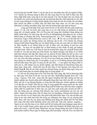 hơnvà hoàn hảo hơn.► Chính vì vậy đe dọa từ các sản phẩm thay thế của ngành là thấp!.
4.4.3 Quyền lực thương lượng từ phía các nhà cung ứng:Với các thiết bị điện máy đều
được nhập khẩu hoặc cung cấp từ các nhà sảnxuất. Các siêu thị điện máy nói chung cần
tìm khiếm cho mình một nguồncung cấp sản phù hợp đảm bảo chất lượng độ tin cậy, đây
là một trong nhữngyếu tố giúp doanh nghiệp cạnh tranh tốt trên thị trường. Do sản phẩm
điện máylà sản phẩm có nhiều mẫu mã nhãn hiệu khác nhau với các nhà cung ứng
khácnhau có những sản phẩm riềng. Hơn nữa thị trường điện máy hiện tại đang 9
 . – . trong quá trình phát triền cạnh tranh lớn lên có rất nhiều đối thủ cạnh tranhtrong
ngành. Vì vậy việc tìm kiếm nhà cung ứng có uy tín chất lượng trở thànhyếu tố quan
trọng đối với doạnh nghiệp. Đối với Pico,cam kết mang đến chokhách hàng những sản
phẩm chính hãng. Các nhà cung cấp của Pico là nhữngthương hiệu đáng tin cậy và được
khách hàng ưa chuộng như Sony, Samsung,Panasonic, LG, JVC, Philips, Sharp, Sanyo,
Electrolux, Fagor, Nokia,Motorola, Lenovo, HP, Acer…► Do vây ta có thể thấy đối với
ngành này quyền lực thương lượng của nhàcung cấp là lớn. 4.4.4 Quyền lực thương
lượng từ phía khách hàng:Hiện nay các khách hàng có nhu cầu mua sắm các thiết bị điện
tử, điện máyđều là các khách hàng trẻ tuổi: là nhân viên văn phòng, là giới học sinh
sinhviên… họ mua các sản phẩm này có định hướng và tiêu chuẩn rõ ràng, giá cảđược
xác định trước. Hiện nay Việt Nam là một thị trường tiềm năng cho việckinh doanh thiết
bị điện tử. Các đại gia tham gia kinh doanh vào ngành nàyngày một đông và có nhiều
hình thức khuyến mại hấp dẫn, hàng loạt các dịchvụ đi kèm nhằm thu hút sự chú ý của
khách hàng về phía mình. Hơn thế nữa,người tiêu dùng Việt Nam đã bước đầu làm quen
với việc mua bán hàng quamạng. Các lợi ích từ mua hàng qua mạng đem lại như: nắm
được thông tin vềnhà cung cấp, về sản phẩm, về giá cả và về những chương trình khuyến
mãi,tiết kiệm được thời gian và công sức để mua sắm… vì vậy người tiêu dùng cóthể so
sánh giá cả, chất lượng của các doanh nghiệp, cập nhật thông tin khuyếnmại hàng giờ,
hàng ngày, hàng tuần…chính điều này đã làm tăng cơ hội lựachọn mua hàng hóa của
khách hàng.► điều đó cho thấy quyền lực thương lượng của khách hàng ngày càng cao.
4.4.5 Cạnh tranh giữa các doanh nghiệp hiện tại trong ngành: 10
 .Có thể nói thị trường bán lẻ tại Việt Nam đầy tiềm năng, đặc biệt là thịtrường điện
tử, điện máy Việt Nam là rất lớn. Các tên tuổi như: MediaMart,Nguyễn Kim, HC, Việt
Long , Topcare, Trần Anh…được hầu hết người tiêudùng biết đến, không chỉ bởi các
doanh nghiệp này chuyên phân phối nhữngmặt hàng điện máy thiết yếu đối với mỗi gia
đình, mà còn vì các thương hiệunày có trung tâm bán hàng lớn, chuyên nghiệp tại những
vị trí đắc địa của Thủđô. Hầu hết các công ty trong ngành đều mong muốn tạo cho mình
một vịthế riêng, thu hút được nhiề khách hàng nhất để nhằm mục đích bán được sảnphẩm
nhiều nhất.Tại ngành bán lẻ điện máy các cuộc đua cạnh tranh giữa cácsiêu thị diễn ra
chủ yếu thông qua các chương trình khuyến mại, tuyên truyềnquảng cáo cho các sản
phẩm. Người tiêu dùng được biết tời hàng loạt các hoạtđộng, chương trình khuyến mãi
của các siêu thị vơi các chính sách, thời gianvà địa điểm khác nhau. Các siêu thị điện máy
cũng tự tạo cho mình một hình ảnh trong con mắtngười tiêu dùng với các thương hiệu
khác nhau, mỗi siêu thị xây dựng một hệthống hoạt động trên thành phố Hà Nội đồng
thời cũng triển khai kênh bánhàng online cho mình như Trần anh, topcare, megabuy…
Ngoài ra các siêu thị cũng có các chính sách hỗ trợ hướng dẫn mua hàngqua mạng như tư
vấn về giá cả,chất lượng, online giảm giá tạo điều kiện thuậnlợi để khách hàng mua sản
phẩm trực tuyến 1 cách dễ dàng. Mạnh dạn, táo bạo nhưng không liều lĩnh là chiến lược
kinh doanh củaPico Plaza ngay từ những ngày đầu hoạt động. Theo đó, Pico xác định chỉ
 