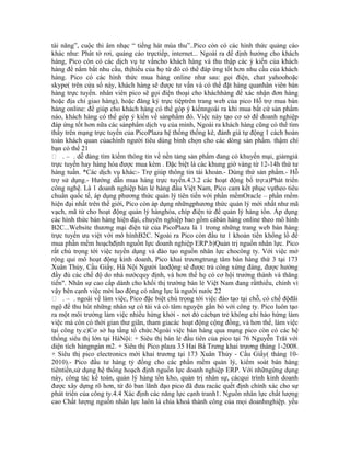 tài năng”, cuộc thi âm nhạc “ tiếng hát mùa thu”..Pico còn có các hình thức quảng cáo
khác như: Phát tờ rơi, quảng cáo trựctiếp, internet... Ngoài ra để định hướng cho khách
hàng, Pico còn có các dịch vụ tư vấncho khách hàng và thu thập các ý kiến của khách
hàng để nắm bắt nhu cầu, thịhiếu của họ từ đó có thể đáp ứng tốt hơn nhu cầu của khách
hàng. Pico có các hình thức mua hàng online như sau: gọi điện, chat yahoohoặc
skype( trên cửa sổ này, khách hàng sẽ được tư vấn và có thể đặt hàng quanhân viên bán
hàng trực tuyến. nhân viên pico sẽ gọi điện thoại cho kháchhàng để xác nhận đơn hàng
hoặc địa chỉ giao hàng), hoặc đăng ký trực tiệptrên trang web của pico Hỗ trợ mua bán
hàng online: để giúp cho khách hàng có thể góp ý kiếnngoài ra khi mua bất cứ sản phẩm
nào, khách hàng có thể góp ý kiến về sảnphẩm đó. Việc này tạo cơ sở để doanh nghiệp
đáp ứng tốt hơn nữa các sảnphẩm dịch vụ của mình, Ngoài ra khách hàng cũng có thể tìm
thấy trên mạng trực tuyến của PicoPlaza hệ thống thống kê, đánh giá tự động 1 cách hoàn
toàn khách quan củachính người tiêu dùng bình chọn cho các dòng sản phẩm. thậm chí
bạn có thể 21
 . – . dễ dàng tìm kiếm thông tin về nền tảng sản phẩm đang có khuyến mại, giảmgiá
trực tuyến hay hàng hóa được mua kèm . Đặc biệt là các khung giờ vàng từ 12-14h thứ tư
hàng tuần. *Các dịch vụ khác:- Trợ giúp thông tin tài khoản.- Dùng thử sản phẩm.- Hỗ
trợ sử dụng.- Hướng dẫn mua hàng trực tuyến.4.3.2 các hoạt động bổ trợ:a)Phát triển
công nghệ. Là 1 doanh nghiệp bán lẻ hàng đầu Việt Nam, Pico cam kết phục vụtheo tiêu
chuẩn quốc tế, áp dụng phương thức quản lý tiên tiến với phần mềmOracle – phần mềm
hiện đại nhất trên thế giới, Pico còn áp dụng nhữngphương thức quản lý mới nhất như mã
vạch, mã từ cho hoạt động quản lý hànghóa, chíp điện tử để quản lý hàng tồn. Áp dụng
các hình thức bán hàng hiện đại, chuyên nghiệp bao gồm cảbán hàng online theo mô hình
B2C...Website thương mại điện tử của PicoPlaza là 1 trong những trang web bán hàng
trực tuyến ưu việt với mô hìnhB2C. Ngoài ra Pico còn đầu tư 1 khoản tiền khổng lồ để
mua phần mềm hoạchđịnh nguồn lực doanh nghiệp ERP.b)Quản trị nguồn nhân lực. Pico
rất chú trọng tới việc tuyển dụng và đào tạo nguồn nhân lực chocông ty. Với việc mở
rộng qui mô hoạt động kinh doanh, Pico khai trươngtrung tâm bán hàng thứ 3 tại 173
Xuân Thủy, Cầu Giấy, Hà Nội Người laođộng sẽ được trả công xứng đáng, được hưởng
đầy đủ các chế độ do nhà nướcquy định, và hơn thế họ có cơ hội trưởng thành và thăng
tiến". Nhân sự cao cấp dành cho khối thị trường bán lẻ Việt Nam đang rấtthiếu, chính vì
vậy bên cạnh việc mời lao động có năng lực là người nước 22
 . – . ngoài về làm việc, Pico đặc biệt chú trọng tới việc đào tạo tại chỗ, có chế độđãi
ngộ để thu hút những nhân sự có tài và có tâm nguyện gắn bó với công ty. Pico luôn tạo
ra một môi trường làm việc nhiều hứng khởi - nơi đó cácbạn trẻ không chỉ hào hứng làm
việc mà còn có thời gian thư giãn, tham giacác hoạt động cộng đồng, và hơn thế, làm việc
tại công ty.c)Cơ sở hạ tầng tổ chức.Ngoài việc bán hàng qua mạng pico còn có các hệ
thống siêu thị lớn tại HàNội: + Siêu thị bán lẻ đầu tiên của pico tại 76 Nguyễn Trãi với
diện tích hàngngàn m2. + Siêu thị Pico plaza 35 Hai Bà Trưng khai trương tháng 1-2008.
+ Siêu thị pico electronics mới khai trương tại 173 Xuân Thủy - Cầu Giấy( tháng 10-
2010).- Pico đầu tư hàng tỷ đồng cho các phần mềm quản lý, kiểm soát bán hàng
tiêntiến,sử dụng hệ thống hoạch định nguồn lực doanh nghiệp ERP. Với nhữngứng dụng
này, công tác kế toán, quản lý hàng tồn kho, quản trị nhân sự, cácqui trình kinh doanh
được xây dựng rõ hơn, từ đó ban lãnh đạo pico đã đưa racác quết định chính xác cho sự
phát triển của công ty.4.4 Xác định các năng lực cạnh tranh1. Nguồn nhân lực chất lượng
cao Chất lượng nguồn nhân lực luôn là chìa khoá thành công của mọi doanhnghiệp. yếu
 