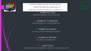  NOMBRE DEL CURSO
MEDICINA FAMILIAR CICLO 2019-2020
 NOMBRE DE LA ASIGNATURA:
METODOLOGIA DE LA INVESTIGACION
 NOMBRE DEL RESIDENTE
Dr. Hervey Honorato Pedraza Hernández
 NOMBRE DEL PROFESOR
Dra. Roxana González Dzib
 LUGAR Y FECHA
SAN FRANCISCO DE CAMPECHE, CAMP. A 11 DE JUNIO DEL 2019
INSTITUTO MEXICANO DEL SEGURO SOCIAL
UNIDAD DE MEDICINA FAMILIAR N°13
HOSPITAL GENERAL DE ZONA N°1 CAMPECHE
 
