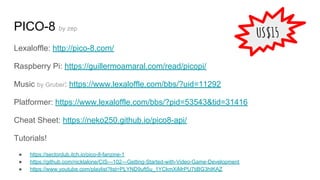 PICO-8 by zep
Lexaloffle: http://pico-8.com/
Raspberry Pi: https://guillermoamaral.com/read/picopi/
Music by Gruber: https://www.lexaloffle.com/bbs/?uid=11292
Platformer: https://www.lexaloffle.com/bbs/?pid=53543&tid=31416
Cheat Sheet: https://neko250.github.io/pico8-api/
Tutorials!
● https://sectordub.itch.io/pico-8-fanzine-1
● https://github.com/nicklalone/CIS---102---Getting-Started-with-Video-Game-Development
● https://www.youtube.com/playlist?list=PLYND9uft5u_1YCkmXiMrPU7tiBG3hIKAZ
US$15
 