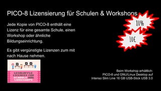 PICO-8 Lizensierung für Schulen & Workshops
Jede Kopie von PICO-8 enthält eine
Lizenz für eine gesamte Schule, einen
Workshop oder ähnliche
Bildungseinrichtung.
Es gibt vergünstigte Lizenzen zum mit
nach Hause nehmen.
80%
10€
Beim Workshop erhältlich:
PICO-8 und GNU/Linux Desktop auf
Intenso Slim Line 16 GB USB-Stick USB 3.0
 