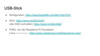 USB-Stick
● Konfiguration: https://www.lexaloffle.com/bbs/?tid=2781
● Stick: https://amzn.to/2OvCpVV
oder SSD (schneller): https://amzn.to/2xKJXgD
● PIXEL von der Raspberry Pi Foundation
Linux mit Persistenz: https://www.raspberrypi.org/blog/pixel-pc-mac/
 