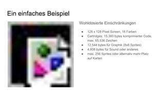 Ein einfaches Beispiel
Wohldosierte Einschränkungen
● 128 x 128 Pixel Screen, 16 Farben
● Cartridges: 15,360 bytes komprimierter Code,
max. 65,536 Zeichen
● 12,544 bytes für Graphik (8x8 Sprites)
● 4,608 bytes für Sound oder anderes
● max. 256 Sprites oder alternativ mehr Platz
auf Karten
 