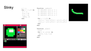 Slinky a = {}
for i = 1,20 do
b = {}
b.x = 64
b.y = 64
add(a, b)
end
function _update()
if (btn(0)) a[1].x -= 1
if (btn(1)) a[1].x += 1
if (btn(2)) a[1].y -= 1
if (btn(3)) a[1].y += 1
for i = 2,20 do
a[i].x = a[i].x*0.8 + a[i-1].x*0.2
a[i].y = a[i].y*0.8 + a[i-1].y*0.2
end
end
function _draw()
cls()
for z in all(a) do
spr(1, z.x, z.y)
end
end
 