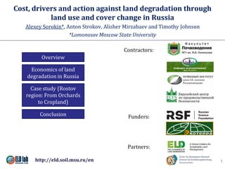 Cost, drivers and action against land degradation through
land use and cover change in Russia
Alexey Sorokin*, Anton Strokov, Alisher Mirzabaev and Timothy Johnson
*Lomonosov Moscow State University
1
Overview
Economics of land
degradation in Russia
Case study (Rostov
region: From Orchards
to Cropland)
Conclusion
Contractors:
Funders:
Partners:
http://eld.soil.msu.ru/en
 