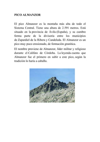 PICO ALMANZOR
El pico Almanzor es la montaña más alta de todo el
Sistema Central. Tiene una altura de 2.591 metros. Está
situado en la provincia de Ávila (España), y su cumbre
forma parte de la divisoria entre los municipios
de Zapardiel de la Ribera y Candeleda. El Almanzor es un
pico muy poco erosionado, de formación granítica.
El nombre proviene de Almanzor, líder militar y religioso
durante el Califato de Córdoba. La leyenda cuenta que
Almanzor fue el primero en subir a este pico, según la
tradición lo haría a caballo.
 