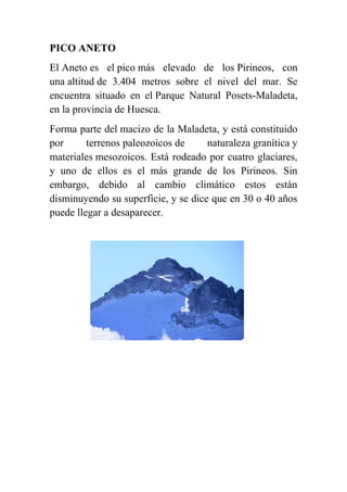 PICO ANETO
El Aneto es el pico más elevado de los Pirineos, con
una altitud de 3.404 metros sobre el nivel del mar. Se
encuentra situado en el Parque Natural Posets-Maladeta,
en la provincia de Huesca.
Forma parte del macizo de la Maladeta, y está constituido
por terrenos paleozoicos de naturaleza granítica y
materiales mesozoicos. Está rodeado por cuatro glaciares,
y uno de ellos es el más grande de los Pirineos. Sin
embargo, debido al cambio climático estos están
disminuyendo su superficie, y se dice que en 30 o 40 años
puede llegar a desaparecer.