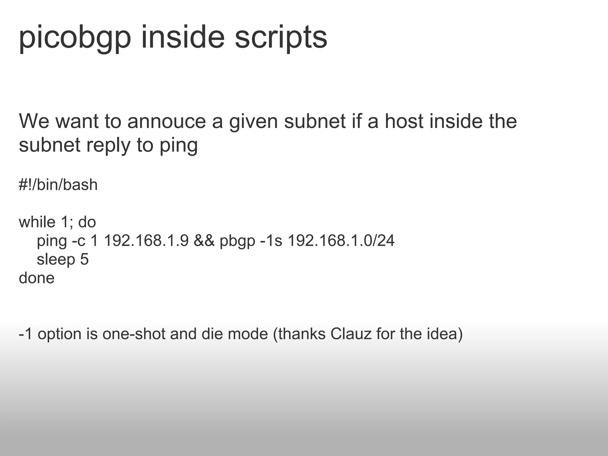 picobgp inside scripts

We want to annouce a given subnet if a host inside the
subnet reply to ping
#!/bin/bash

while 1; do
  ping -c 1 192.168.1.9 && pbgp -1s 192.168.1.0/24
  sleep 5
done


-1 option is one-shot and die mode (thanks Clauz for the idea)
 