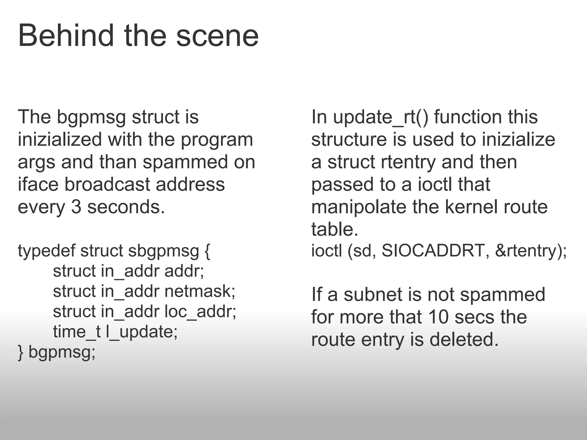 Behind the scene

The bgpmsg struct is            In update_rt() function this
inizialized with the program    structure is used to inizialize
args and than spammed on        a struct rtentry and then
iface broadcast address         passed to a ioctl that
every 3 seconds.                manipolate the kernel route
                                table.
typedef struct sbgpmsg {        ioctl (sd, SIOCADDRT, &rtentry);
     struct in_addr addr;
     struct in_addr netmask;    If a subnet is not spammed
     struct in_addr loc_addr;   for more that 10 secs the
     time_t l_update;           route entry is deleted.
} bgpmsg;
 