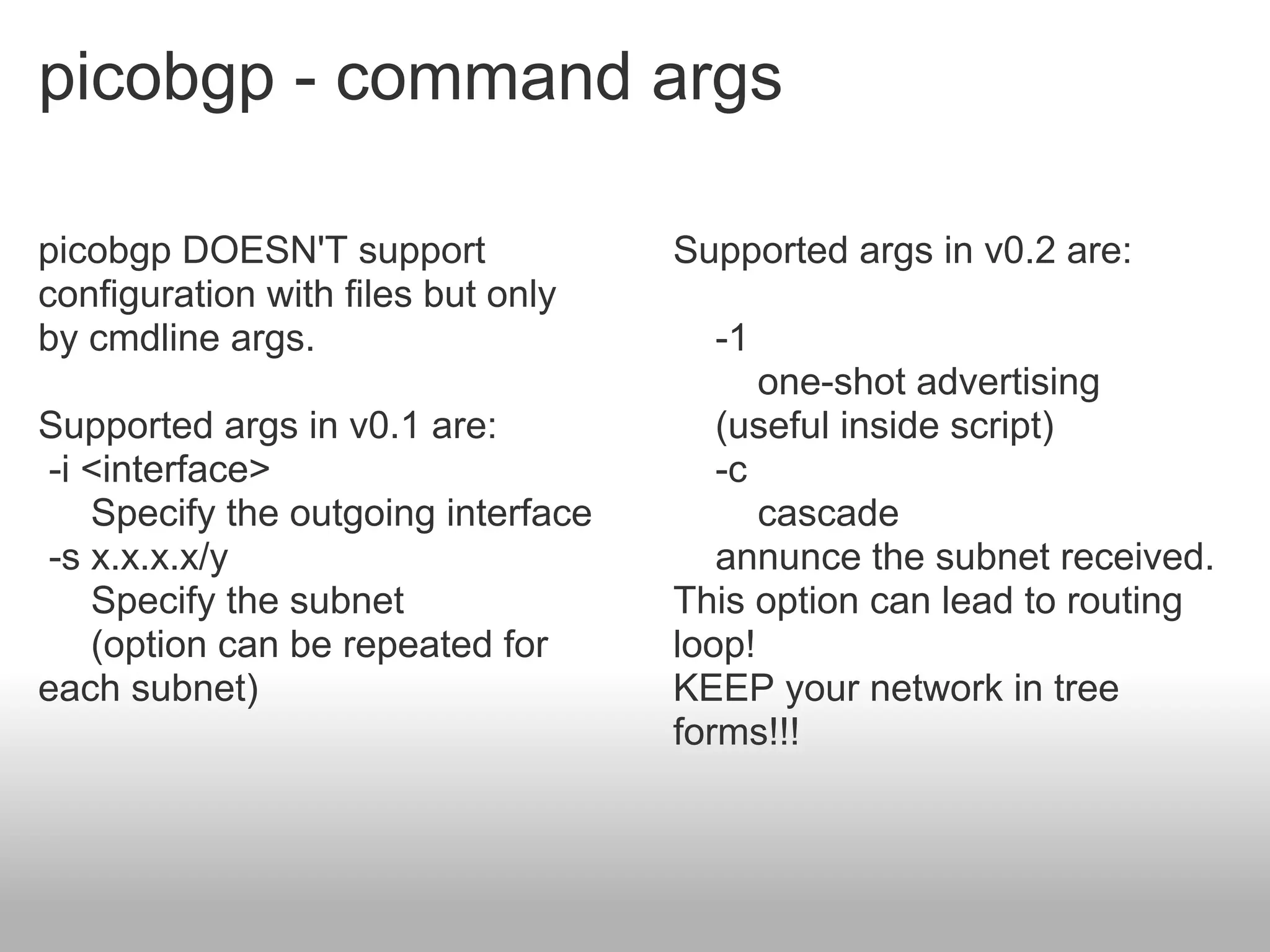 picobgp - command args

picobgp DOESN'T support             Supported args in v0.2 are:
configuration with files but only
by cmdline args.                      -1
                                          one-shot advertising
Supported args in v0.1 are:            (useful inside script)
-i <interface>                         -c
   Specify the outgoing interface         cascade
-s x.x.x.x/y                           annunce the subnet received.
   Specify the subnet               This option can lead to routing
   (option can be repeated for      loop!
each subnet)                        KEEP your network in tree
                                    forms!!!
 