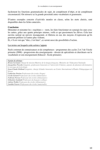 Le vocabulaire et son enseignement	
  

facilement les fonctions grammaticales de sujet, de complément d’objet, et de complément
circonstanciel. On retrouve ici la grande proximité entre vocabulaire et grammaire.
D’autres exemples concrets d’activités menées en classe, selon les mots choisis, sont
disponibles dans les fiches annexées.
Conclusion
Démonter et remonter les « machines » - mots, les faire fonctionner en synergie les unes avec
les autres, grâce aux quatre principes retenus, voilà ce qui passionnera les élèves. Cela leur
ouvrira surtout un univers insoupçonné, et libérera en eux des moyens d’expression qu’ils
pourront préférer à d’autres plus violents.
Et, s’il est vrai que “dire, c’est faire“, ce seront aussi des possibilités d’action.
Les textes sur lesquels cette action s’appuie
Socle commun de connaissances et de compétences - programmes des cycles 2 et 3 de l’école
primaire (2008) - progressions des enseignements - dossier de spécialistes et chercheurs sur le
vocabulaire et son enseignement (Eduscol - École primaire).
Equipe de pilotage :
Bruno Germain Chargé de mission Maitrise de la langue française, Ministère de l’Education Nationale
Jacqueline Picoche Linguiste, professeure honoraire à l’université d’Amiens, auteure de plusieurs dictionnaires
et ouvrages de lexicologie
Jean-Claude Rolland Linguiste, chargé d'études honoraire au Centre International d'Études Pédagogiques de
Sèvres
Catherine Dorion Professeure des écoles (Segpa)
Cécile Gérard Professeure des écoles (élémentaire)
Fabrizio Perseu Professeur des écoles (élémentaire)
Sébastien Souhaité Professeur de français (collège)
Adrien Wallet Professeur des écoles (élémentaire)
Laetitia Yuceer Professeure des écoles (maternelle)

	
  

10	
  

 