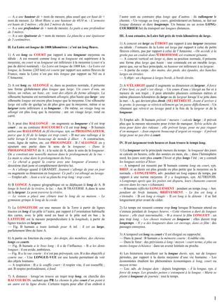 — A a une hauteur de + nom de mesure, plus usuel que est haut de +
nom de mesure. Le Mont Blanc a une hauteur de 4810 m. - L’armoire
est haute de 2 mètres ; elle fait 2 mètres de haut.
— A a une profondeur de + nom de mesure. Le puits a une profondeur
de 3 mètres.
— A a une épaisseur de + nom de mesure. La planche a une épaisseur
de 5 centimètres.
II. La Loire est longue de 1008 kilomètres : c’est un long fleuve.
1) A est long ou COURT par rapport à une longueur moyenne ou
idéale : A est ressenti comme long si sa longueur est supérieure à la
moyenne, ou court si sa longueur est inférieure à la moyenne (court n’a
pas de dérivé nominal). - La Loire est longue de 1008 km. - La Loire est
longue, la Somme (245 km) est courte par rapport aux autres fleuves de
France, mais la Loire n’est pas très longue par rapport au Nil ou à
l’Amazone.
2) A est long ou ALLONGÉ si, dans sa position normale, il présente
une forme globalement plus longue que large. Un cours d’eau, un
bâton, un ruban, un banc, etc. sont des objets de forme allongée. La
silhouette humaine est normalement allongée, plus haute que large : une
silhouette longue est encore plus longue que la moyenne. Une silhouette
large est celle de quelqu’un de plus gros que la moyenne, même si sa
largeur reste inférieure à sa longueur. - De même, un visage long ou
allongé est plus long que la moyenne ; ant. un visage large, rond ou
carré.
3) A peut être RALLONGÉ : on augmente sa longueur s’il est trop
court ; ou au contraire RACCOURCI s’il est trop long. - B humain
utilise une RALLONGE de fil électrique, syn. un PROLONGATEUR,
parce que le fil de la lampe est trop court. - B met une rallonge à la
table lorsqu’il invite beaucoup de monde à dîner. - A construction,
route, ligne de métro, etc. est PROLONGÉE : B l’ALLONGE en y
ajoutant une partie dans le sens de la longueur. - Dans le
PROLONGEMENT de A : à la suite de A, dans le sens de la longueur.
On a construit une nouvelle maison dans le prolongement de la rue. La main se situe dans le prolongement du bras.
— Le cheval a gagné la course avec une longueur d’avance : le
deuxième était juste et complètement derrière lui.
— A s’allonge quand il GRANDIT. Jeannot s’allonge de jour en jour
ou augmente sa dimension en longueur. Ce pull s’est allongé au lavage.
— Emploi adv. : Jean a scié sa planche trop long / trop court.
4) B LONGE A espace géographique en se déplaçant le long de A. B
longe le bord de la rivière, le lac. - Ant. B TRAVERSE A dans le sens
de la largeur. Le pont traverse la rivière.
— Le voisin a placé une clôture tout le long de sa maison. - Le
gymnaste grimpe le long de la corde.
5) La LONGITUDE est une mesure de la Terre à partir de lignes
tracées en long d’un pôle à l’autre, par rapport à l’orientation habituelle
des cartes, avec le pôle nord en haut et le pôle sud en bas ; la
LATITUDE est la mesure perpendiculaire à la longitude, à partir de
lignes tracées en largeur.
— Fig. B humain a toute latitude pour A inf. : il est au large,
parfaitement libre de faire A.
6) A partie ou fonction du corps : des doigts, des membres, des cheveux
longs ou courts.
— Fig. B humain a le bras long : il a de l’influence. - B a les dents
longues : il est avide, ambitieux.
— Fig. B a la vue courte : il n’est pas prévoyant, syn. B a des objectifs à
courte vue. - Une LONGUE-VUE est une lunette permettant de voir
des objets lointains.
— A respiration : B a le souffle court : il respire vite, il est essoufflé ;
ant. B respire profondément, à fond.
7) A distance : lorsqu’on trouve un trajet trop long, on cherche des
RACCOURCIS, sachant que PR Le chemin le plus court d’un point à
un autre est la ligne droite. Certains trajets pour aller d’un endroit à

l’autre sont au contraire plus longs que d’autres : ils rallongent le
chemin. - Un voyage au long cours, généralement en bateau, se fait sur
longue distance et dure longtemps. Un bateau ou un avion LONGCOURRIER fait du transport sur longues distances.
III. À son estuaire, la Loire fait près de trois kilomètres de large.
1) A concret est large ou ÉTROIT par rapport à une largeur moyenne
ou idéale : l’estuaire de la Loire est large par rapport à celui de petits
fleuves côtiers, pas par rapport à celui de l’Amazone. - On accède à la
grotte pas un couloir dont l'ÉTROITESSE est vraiment gênante.
— A concret vertical est large si, dans sa position normale, il présente
une forme plus large que haute : une commode est un meuble large,
parce que, sur sa face principale, sa hauteur est inférieure à sa largeur.
— A partie du corps : des mains, des pieds, des épaules, des hanches
larges ou étroites.
— A objet : un chapeau à larges bords, à bords étroits.
2) A S’ÉLARGIT quand il augmente sa dimension en largeur. À force
d’être lavé, ce pull s’est élargi. - Un cours d’eau s’élargit au fur et à
mesure de son trajet ; il peut atteindre plusieurs centaines mètres et
même plusieurs kilomètres de large ou de largeur lorsqu’il se jette dans
la mer. - A, qui devient plus étroit, (SE) RÉTRÉCIT. Avant d’arriver à
la grotte, le passage se rétrécit tellement qu’on passe difficilement. - Un
vêtement qui rétrécit au lavage perd à la fois de la largeur et de la
longueur.
3) Emploi adv. B humain prévoit / mesure / calcule large : il prévoit
plus que la mesure nécessaire pour éviter de manquer. Sylvie achète du
tissu pour faire des rideaux : elle prévoit large, pour ne pas risquer
d’en manquer. - Jean emporte beaucoup d’argent en voyage : il prévoit
large pour ne pas être à court.
IV. Il est largement trois heures et Jean trouve le temps long.
1) La longueur est la principale mesure du temps : la longueur des jours
se calcule en heures, celle des années en mois, etc. ; dans l’hémisphère
nord, les jours sont plus courts l’hiver et plus longs l’été ; on y connaît
les longues soirées d’hiver.
— A temporel est ressenti par B humain comme long ou court, syn.
BREF, si sa durée est plus grande ou plus petite que la moyenne ou la
normale. - LONGTEMPS, adv. pendant un long espace de temps, par
rapport à une norme moyenne. Il y a longtemps, syn. AUTREFOIS.
« Longtemps après que les poètes ont disparu, leurs chansons courent
encore dans les rues » (chanson).
— B humain réfléchit LONGUEMENT : pendant un temps long. - Ant.
pendant de brefs instants, BRIÈVEMENT. - Le feu est long à
s’éteindre. - B est long à réagir. - Il est long à la détente : il se fait
longuement prier avant de céder.
2) Le temps est ressenti comme trop long lorsque B humain attend ou
s’ennuie pendant de longues heures. - Cette réunion a duré de longues
heures ; elle était interminable. - B a trouvé le film LONGUET : un
peu trop long. - Les choses traînent en longueur : elles durent trop
longtemps. - Il y a des longueurs dans cet ouvrage, dans ce film : des
passages ennuyeux.
3) A temporel est long ou court s’il est éloigné ou rapproché.
— Dans le passé : B humain a la mémoire courte : il oublie vite.
— Dans le futur : des prévisions à long / moyen / court terme, à plus ou
moins longue échéance : dans un avenir lointain ou proche.
4) Les historiens travaillent sur la longue durée, syn. sur de longues
périodes, par rapport à la durée moyenne d’une vie humaine. - Les
économistes étudient les phénomènes économiques à long, court ou
moyen terme.
— Loc. adv. de longue date : depuis longtemps. - À la longue, syn. à
force de temps. Les grandes peines s’estompent à la longue. - Marie se
plaint à longueur de journée : tout le temps.

1

 