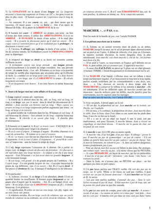 5) La LONGÉVITÉ est la durée d’une longue vie. La longévité
moyenne a beaucoup augmenté en France au XXe s.: les gens vivent de
plus en plus vieux. - B humain acquiert de l’expérience tout le long de
la vie.
— Au contraire, B a une courte vie, syn. : qui dure moins que la
moyenne, s'il meurt jeune. - « La vie brève » : titre d’un opéra de
Manuel de Falla. - B se plaint de la BRIÈVETÉ de la vie.
6) B humain fait court : il ABRÈGE ses propos, son texte ; au lieu
d’écrire des mots entiers, il utilise des ABRÉVIATIONS, il écrit en
ABRÉGÉ. - B ÉCOURTE la durée d’une action : il la rend plus
courte. - B a écourté la discussion parce qu’il était en retard. - B a
coupé court à l’entretien parce qu’il ne souhaitait pas le prolonger ; la
discussion a tourné court.
— À l’inverse, B allonge, syn. rallonge, la durée d’une action. - À la
fin de certains matchs, les footballeurs jouent les PROLONGATIONS
pour se départager.
7) A temporel est large ou étroit si sa durée est ressentie comme
suffisante ou non.
— A événement couvre une large période : une longue période
proportionnellement à la totalité du temps considéré. Ant. une période
étroite : de courte durée. - Loc. adv. B humain est au large si la quantité
de temps lui semble plus importante que nécessaire pour qu’il effectue
sa tâche. Le candidat est au large pour cette épreuve ; il a deux heures
devant lui : c’est large, syn. il a LARGEMENT le temps. - B calcule
largement son temps.
— Il est largement trois heures : il est trois heures et même beaucoup
plus !
V. Jean a de larges vues sur cette affaire et il en sait long.
1) Long employé comme adv. représente
— la totalité de A abstrait dans les loc. adv. au long, tout au long, en
long et en large, syn. par le menu : dans le détail du déroulement de A
abstrait. - Jean raconte son histoire tout au long. - Marc expose ses
projets en long et en large (expression parfois augmentée par ironie : en
long, en large et en travers).
— le grand nombre de A abstraits dans les loc. B humain en sait long : il
sait beaucoup de choses. - Son attitude en dit long : exprime beaucoup
de choses. - B cherche à en savoir plus long : il cherche plus
d’informations.
2) B humain est à court de A, B est / se trouve court : il MANQUE de A
qui lui est nécessaire pour réagir à la situation :
— B est à court d’argent : il manque d’argent. - B soldat, chasseur est à
court de cartouches. - B voiture est à court d’essence.
— B est / se trouve court devant les objections de C humain : il manque
d’arguments, il est à court d’idées, d’arguments. - C prend B de court,
syn. à l’improviste : sans lui laisser le temps de réagir.
3) L’adj. large représente l’extension de A abstrait. On a publié de
larges (syn. de longs) extraits du discours du président. - Ce discours a
été reproduit dans une large mesure. - Le député a été élu à une large
majorité. - Fam. B humain s‘est fait avoir dans les grandes largeurs : il
a été fortement trompé.
— B voit large, voit grand : il a de grands projets, de l’ambition. - B a
l’esprit large : il a une grande largeur de vue : il accepte beaucoup de
points de vue différents ; syn. il est ouvert. - Ant. B a l’esprit étroit : il
fait preuve d’étroitesse de vue, il manque d’intelligence ou de tolérance.
4) En particulier :
— A, richesse, revenus. A est large s’il est abondant, étroit s’il est en
quantité limitée ou insuffisante. B humain gagne largement sa vie : il
gagne plus d’argent que la moyenne. - Ant. B a un budget étroit, syn.
serré. - B est large, il fait des LARGESSES (toujours au pl.) : il donne
beaucoup, il est généreux.
— A signification. B utilise un mot au sens large, syn. péj. vague, ant.
au sens étroit, syn. précis.
— A relations sociales. B a un large cercle de relations, syn. un cercle
étendu de relations ou au contraire, un cercle étroit de relations. - B est

en relations étroites avec C, B et C sont ÉTROITEMENT liés, syn. ils
sont proches : la relation est intime, ou : ils se voient très souvent.

MARCHER, v., et PAS, n.m.
Pour les mots de la famille de pas, voir l’article PASSER.
I. Les piétons marchent sur le trottoir.
1) A, homme ou un animal terrestre muni de pieds ou de pattes,
MARCHE lorsqu'il s'avance sur le sol en prenant appui alternativement
sur un pied et sur l’autre. À défaut de véhicule, c'est, pour un A humain,
la manière normale d'avancer, la moins fatigante, donc la plus
satisfaisante. Jean marche, son chien marche à côté de lui ; les fourmis
marchent à la file.
— D’un pied à l’autre, ce mouvement, et l'espace qu'il délimite est un
PAS. A, petit enfant, fait ses premiers pas : il apprend à marcher.
— À cause d'un FAUX-PAS, ou parce qu’il glisse sur un objet glissant,
A humain TOMBE, s’étend brusquement et involontairement sur le sol.
2) La MARCHE d’un bipède s’effectue donc sur un rythme à deux
temps parfaitement régulier, d’un mouvement ni trop lent ni trop rapide,
parfois scandé, oralement, par les commandements « une, deux, une,
deux … ». Une chanson de marche à deux temps aide les
MARCHEURS à conserver le rythme et les entraîne à marcher ; elle
est entraînante. D’où les différents types de marches écrites par des
musiciens : marche militaire pour les défilés, marche funèbre pour les
enterrements, marche nuptiale pour les mariages.
Pour un autre sens de marche, voir l’article DEGRÉ.
3) Avec ses pieds, A prend appui sur le sol.
— S'il est dur, la préposition est sur. Jean marche sur le trottoir, sur
l'herbe, sur l'asphalte.
— S'il est mou, s’il y enfonce, la préposition est dans. Jean marche dans
le sable, dans la boue, dans l'eau (dans ce cas, ayant mis les pieds dans
l'eau, il marche en fait sur le fond).
— S'il y a sur le sol un objet sur lequel A met le pied, soit par
inadvertance, soit pour l'écraser, il marche dessus. Jean a écrasé un
coquillage en marchant dessus. - Il marche sur la queue du chat, sur
les pieds de son voisin.
4) A marche à une ALLURE plus ou moins rapide.
— A marche vite, d’un bon pas, d’un pas léger. Il allonge / presse le
pas. Il marche au pas de gymnastique / au pas de course. - S’il est
soldat, on peut le faire marcher au pas cadencé / au pas de charge. Ant.
A marche lentement, ou ralentit le pas. - A, dans un endroit dangereux,
avance prudemment, pas à pas.
— Pour un cheval, marcher au pas est l'allure la plus lente. Par analogie,
une voiture roule / marche au pas : à la même vitesse que les PIÉTONS.
— A a une DÉMARCHE, ou façon de marcher, qui lui est particulière
: il marche d’un pas décidé / fièrement / tête haute / tête basse / en
traînant les pieds.
— Dans la foule, on n’avance pas, on PIÉTINE sur place : on fait
quelques pas dans un petit espace.
5) Un pas laisse parfois une TRACE visible. On voit des pas sur la
neige, sur le sable. Même si les traces ne sont pas visibles, A peut
revenir sur ses pas en faisant demi-tour. - A peut marcher sur les pas
de B : le suivre.
— Les pas sont parfois audibles. J’entends des pas. - Sans le voir,
Sylvie reconnaît le pas de Jean. - Il faut marcher à pas de loup, syn. sur
la pointe des pieds pour ne pas être entendu.
6) Le pas est une unité de compte, pour celui qui marche : A avance /
recule d’un pas. - La station de métro est à deux pas : tout près. - Jean
fait les cent pas : il marche cent pas dans un sens, cent pas dans l’autre

1

 