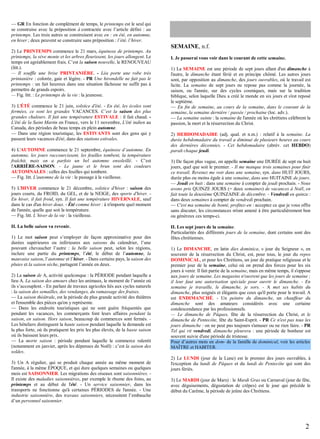 — GR En fonction de complément de temps, le printemps est le seul qui
se construise avec la préposition à contractée avec l’article défini : au
printemps. Les trois autres se construisent avec en : en été, en automne,
en hiver ; deux peuvent se construire sans préposition : l’été, l’hiver.
2) Le PRINTEMPS commence le 21 mars, équinoxe de printemps. Au
printemps, la sève monte et les arbres fleurissent, les jours allongent. Le
temps est agréablement frais. C’est la saison nouvelle, le RENOUVEAU
(litt.).
— Il souffle une brise PRINTANIÈRE. - Léa porte une robe très
printanière : colorée, gaie et légère. - PR Une hirondelle ne fait pas le
printemps : un fait heureux dans une situation fâcheuse ne suffit pas à
permettre de grands espoirs.
— Fig. litt. : Le printemps de la vie : la jeunesse.
3) L'ÉTÉ commence le 21 juin, solstice d'été. - En été, les écoles sont
fermées, ce sont les grandes VACANCES. C’est la saison des plus
grandes chaleurs. Il fait une température ESTIVALE : il fait chaud. L'été de la Saint Martin en France, vers le 11 novembre, L'été indien au
Canada, des périodes de beau temps en plein automne.
— Dans une région touristique, les ESTIVANTS sont des gens qui y
passent leurs vacances d'été, dans des stations estivales.
4) L'AUTOMNE commence le 21 septembre, équinoxe d’automne. En
automne, les jours raccourcissent, les feuilles tombent, la température
fraîchit, mais on a parfois un bel automne ensoleillé. - C’est
l'ARRIÈRE-SAISON. - Le jaune et le brun sont des couleurs
AUTOMNALES : celles des feuilles qui tombent.
— Fig. litt. L'automne de la vie : le passage à la vieillesse.
5) L'HIVER commence le 21 décembre, solstice d'hiver : saison des
jours courts, du FROID, du GEL, et de la NEIGE, des sports d'hiver. En hiver, il fait froid, syn. Il fait une température HIVERNALE, sauf
dans le cas d'un hiver doux. - Été comme hiver : à n'importe quel moment
de l'année, quelle que soit la température.
— Fig. litt. L’hiver de la vie : la vieillesse.
II. La belle saison va revenir.
1) Le mot saison peut s’employer de façon approximative pour des
durées supérieures ou inférieures aux saisons du calendrier, l’une
pouvant chevaucher l’autre : la belle saison peut, selon les régions,
inclure une partie du printemps, l’été, le début de l’automne, la
mauvaise saison, l’automne et l’hiver. - Dans certains pays, la saison des
pluies et la saison sèche, partagent l’année en deux.
2) La saison de A, activité quelconque : la PÉRIODE pendant laquelle a
lieu A. La saison des amours chez les animaux, le moment de l’année où
ils s’accouplent. - En parlant de travaux agricoles liés aux cycles naturels
: la saison des semailles, des vendanges, du ramassage des fraises.
— La saison théâtrale, est la période de plus grande activité des théâtres
et l'ensemble des pièces qu'on y représente.
— Dans les endroits touristiques qui ne sont guère fréquentés que
pendant les vacances, les commerçants font leurs affaires pendant la
saison, en saison. Hors saison, beaucoup de commerces sont fermés. Les hôteliers distinguent la haute saison pendant laquelle la demande est
la plus forte, où ils pratiquent les prix les plus élevés, de la basse saison
où ils baissent leurs prix.
— La morte saison : période pendant laquelle le commerce ralentit
(notamment en janvier, après les dépenses de Noël) : c’est la saison des
soldes.
3) Un A régulier, qui se produit chaque année au même moment de
l'année, à la même ÉPOQUE, et qui dure quelques semaines ou quelques
mois est SAISONNIER. Les migrations des oiseaux sont saisonnières. Il existe des maladies saisonnières, par exemple le rhume des foins, au
printemps et au début de l'été. - Un service saisonnier, dans les
transports ne fonctionne qu'à certaines PÉRIODES de l'année. - Une
industrie saisonnière, des travaux saisonniers, nécessitent l’embauche
d’un personnel saisonnier.

SEMAINE, n.f.
I. Je passerai vous voir dans le courant de cette semaine.
1) La SEMAINE est une période de sept jours allant d'un dimanche à
l'autre, le dimanche étant férié et en principe chômé. Les autres jours
sont, par opposition au dimanche, des jours ouvrables, où le travail est
licite. La semaine de sept jours ne repose pas comme la journée, la
saison, ou l'année, sur des cycles cosmiques, mais sur la tradition
biblique, selon laquelle Dieu a créé le monde en six jours et s'est reposé
le septième.
— En fin de semaine, au cours de la semaine, dans le courant de la
semaine, la semaine dernière / passée / prochaine (loc. adv.).
— La semaine sainte : la semaine de l'année où les chrétiens célèbrent la
passion, la mort et la résurrection du Christ.
2) HEBDOMADAIRE (adj. qual. et n.m.) : relatif à la semaine. La
durée hebdomadaire du travail a diminué de plusieurs heures au cours
des dernières décennies. - Cet hebdomadaire (abrév. cet HEBDO)
paraît chaque jeudi.
3) De façon plus vague, on appelle semaine une DURÉE de sept ou huit
jours, quel que soit le premier. - Il me manque trois semaines pour finir
ce travail. Revenez me voir dans une semaine, syn. dans HUIT JOURS,
durée plus ou moins égale à une semaine, dans une HUITAINE de jours.
— Jeudi en huit : dans une semaine à compter de jeudi prochain. - Nous
avons pris QUINZE JOURS (= deux semaines) de vacances à Noël, en
fait toute la deuxième QUINZAINE de décembre. - Vendredi en quinze :
dans deux semaines à compter de vendredi prochain.
— C'est ma semaine de bonté, profitez-en : acceptez ce que je vous offre
sans discuter, les circonstances m'ont amené à être particulièrement bon
ou généreux ces temps-ci.
II. Les sept jours de la semaine.
Particularités des différents jours de la semaine, dont certains sont des
fêtes chrétiennes.
1) Le DIMANCHE, en latin dies dominica, « jour du Seigneur », en
souvenir de la résurrection du Christ, est, pour tous, le jour du repos
DOMINICAL, et pour les Chrétiens, un jour de pratique religieuse et le
premier jour de la semaine, celui où on prend des forces pour les six
jours à venir. Il fait partie de la semaine, mais en même temps, il s'oppose
aux jours de semaine. Les magasins n'ouvrent que les jours de semaine ;
il leur faut une autorisation spéciale pour ouvrir le dimanche. - En
semaine je travaille, le dimanche, je sors. - A met ses habits du
dimanche, plus soignés et élégants que ceux qu'il porte pour le travail. A
est ENDIMANCHÉ. - Un peintre du dimanche, un chauffeur du
dimanche sont des amateurs considérés avec une certaine
condescendance par les professionnels.
— Le dimanche de Pâques, fête de la résurrection du Christ, et le
dimanche de Pentecôte, fête du Saint-Esprit. - PR Ce n'est pas tous les
jours dimanche : on ne peut pas toujours s'amuser ou ne rien faire. - PR
Tel qui rit vendredi, dimanche pleurera : une période de bonheur est
souvent suivie d'une période de tristesse.
Pour d’autres mots en dom- de la famille de dominical, voir les articles
MAÎTRE et HABITER.
2) Le LUNDI (jour de la Lune) est le premier des jours ouvrables, à
l'exception du lundi de Pâques et du lundi de Pentecôte qui sont des
jours fériés.
3) Le MARDI (jour de Mars) : le Mardi Gras ou Carnaval (jour de fête,
avec déguisements, dégustation de crêpes) est le jour qui précède le
début du Carême, la période de jeûne des Chrétiens.

2

 