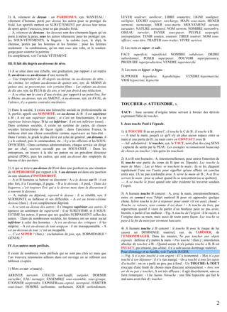 3) A, vêtement de dessus : un PARDESSUS, syn. MANTEAU :
vêtement d’homme, porté par dessus les autres pour se protéger du
froid. Les sportifs mettent un SURVÊTEMENT par dessus leur tenue
de sport après l’exercice, pour ne pas prendre froid.
— A, vêtement de dessous : les dessous sont des vêtements légers qu’on
porte à même la peau, sous les autres vêtements, pour les protéger syn.
les SOUS-VÊTEMENTS, la lingerie : la culotte (syn. le slip), la
chemise, portés par les hommes et les femmes ; pour les femmes
seulement : la combinaison, qu’on met sous une robe, et le soutiengorge pour soutenir la poitrine.
En complément, voir l’article VÊTEMENT.
III. Il fait dix degrés au-dessous de zéro.
1) A se situe dans une échelle, une graduation, par rapport à un repère
B, au-dessus ou au-dessous d’une norme B.
— Une température de 40 degrés au-dessus ou au-dessous de zéro. Au cinéma, les enfants au-dessous de quinze ans, syn. de MOINS de
quinze ans, ne peuvent pas voir certains films. - Les enfants au-dessus
de dix ans, syn. de PLUS de dix ans, n’ont pas droit à une réduction.
— A se situe sur le cours d’une rivière, par rapport à un point fixe. Sur
le Rhône, au-dessus, syn. en AMONT, et au-dessous, syn. en AVAL, de
Valence, il y a quatre centrales nucléaires.
2) Dans la société, il existe une hiérarchie sociale ou professionnelle où
A, parfois appelé une SOMMITÉ, est au-dessus de B : il est supérieur
à B ; il est son supérieur (nom) ; si c’est un fonctionnaire, il a un
supérieur hiérarchique. B lui est inférieur : il est son inférieur (nom). Dans certaines sociétés, il existe un système de castes, de classes
sociales hiérarchisées de façon rigide : dans l’ancienne France, la
noblesse était une classe considérée comme supérieure au tiers-état. Dans l’armée, le grade le plus élevé est celui de général ; en dessous, il
y a le colonel, puis le commandant, etc. ; il y a les officiers et les SOUSOFFICIERS. - Dans certaines administrations, chaque service est dirigé
par un chef, souvent secondé par un SOUS-CHEF. - Dans les
entreprises, on trouve à la tête un patron ou un président directeur
général (PDG), puis les cadres, qui sont au-dessus des employés de
bureau et des ouvriers.
3) A qui se trouve au-dessus de B est dans une position ou une situation
de SUPÉRIORITÉ par rapport à B. A au-dessous est dans une position
ou une situation d’INFÉRIORITÉ.
— A et B humains se battent ou discutent : A a le dessus sur B : il est
plus fort, il a l’avantage, il gagne. - B a le dessous : il perd. - Dans les
bagarres, c’est toujours Éric qui a le dessus mais dans la discussion il
a souvent le dessous.
— A, malade ou déprimé, reprend le dessus : il se rétablit, syn. il
SURMONTE sa faiblesse et ses difficultés. - A est au trente-sixième
dessous (fam.) : il est complètement déprimé.
— A se sent au-dessus des autres : il s’imagine supérieur aux autres, il
éprouve un sentiment de supériorité : il se SURESTIME et il SOUSESTIME les autres, il pense que ses qualités SURPASSENT celles des
autres. - Dans de nombreuses sociétés, les femmes ont un statut social
inférieur à celui des hommes. - A est au-dessus des critiques : il les
méprise. - A est au-dessus de tout soupçon : il est insoupçonnable. - A
est au-dessous de tout : c’est un incapable.
— C’est SUPER ! (fam.) : exclamation de joie, syn. FORMIDABLE !
GÉNIAL !
IV. Les autres mots préfixés.
Il existe de nombreux mots préfixés qui ne sont pas cités ici mais que
l’on trouvera néanmoins ailleurs dans cet ouvrage en se référant aux
tableaux ci-après.
1) Mots en sur- et sou(s)-.
ARRIVER survenir, CHAUD surchauffé, surgeler, DORMIR
surveiller, EAU surnager, ENSEMBLE sous-ensemble, sous-groupe,
ÉTONNER surprendre, EXPOSERsous-exposé, surexposé, HABITER
sous-louer, HOMME surhomme, surhumain, JOUR surlendemain,

LEVER soulever, surélever, LIBRE soumettre, LIGNE souligner,
surligner, LOURD soupeser, surcharge, MAIN sous-main, MENER
surmené, surmenage, MER sous-marin, MOUVEMENT sursaut,
sursauter, NATURE surnaturel, NOM surnom, NOMBRE surnombre,
OISEAU survoler, PAYER sous-payer, PEUPLE surpeuplé,
surpopulation, TENIR soutien, soutenir, TIRER soutirer, NOM sousofficier, sous-titre, TRAITER sous-traiter, VIVRE survivre
2) Les mots en super- et sub-.
FACE superficie, superficiel, NOMBRE subdiviser, ORDRE
subordonner, POSER superposer, POUVOIR superpuissance,
PRODUIRE superproduction, VENDRE supermarché
3) Les mots en hyper- et hypo- :
SUPPOSER hypothèse,
VRAI hypocrisie, hypocrite

hypothétique,

VENDRE hypermarché,

TOUCHER et ATTEINDRE, v.
TACT- : base savante d’origine latine servant à former des dérivés
exprimant l'idée de toucher.
I. Jean touche Paul à l’épaule.
1) A TOUCHE B en un point C ; il touche le C de B ; il touche à B.
— A tend la main, jusqu'à ce qu'il n'y ait plus aucun espace entre sa
main et une partie de B ; sa main entre en CONTACT avec B.
— Inf. substantivé : le toucher, syn. le TACT, nom d'un des cinq SENS
: capacité de sentir par la PEAU. Les aveugles reconnaissent beaucoup
de choses au toucher : rien qu'en les touchant.
2) A et B sont humains : A, intentionnellement, pour attirer l'attention de
B, touche une partie du corps de B (par ex. l'épaule). Luc touche la
main de Marc ; Luc et Marc se touchent la main : ils se les claquent
rapidement l’une sur l’autre pour signifier qu'une affaire est conclue
entre eux. (À ne pas confondre avec A serre la main de B ; A et B se
serrent la main : pour se saluer quand ils se rencontrent ou se quittent).
— A se touche le front quand une idée évidente lui traverse soudain
l’esprit.
3) A humain touche B concret : A, avec la main, intentionnellement,
entre en contact avec l'objet matériel B pour en apprendre quelque
chose. Sylvie touche le fer à repasser pour sentir s'il est assez chaud. Touche ce velours, sens comme il est doux ! - A touche du bois, par
superstition quand il vient de parler d’un bonheur pour ne pas avoir,
bientôt, à parler d’un malheur. - Fig. A touche de l'argent : il le reçoit, à
l’origine dans sa main, mais aussi de toute autre façon. Luc touche sa
paye à la fin du mois par virement bancaire.
4) A humain touche à B concret : il touche B avec le risque de lui
causer un DOMMAGE matériel, syn. de l'ABÎMER, de
l’ENDOMMAGER. Dans les musées, Ne pas toucher aux objets
exposés : défense d’y mettre la main. - Pas touche ! (fam.) : interdiction
absolue de toucher à B. - Quand aucun A n'a jamais touché à B, B est
INTACT, pas entamé, pas abîmé, il n’a subi aucun dommage matériel.
Pour dommage et sa famille, voir l’article JUGER.
— Fig. A n’a pas touché à son argent : il l’a économisé. - Max n’a pas
touché à son déjeuner : il n’a rien mangé. - On a touché à tous les sujets
d'actualité : on en a parlé un peu, pas à fond. - Un TOUCHE-À-TOUT
s'occupe d'une foule de choses mais d'aucune sérieusement. - Avec son
air de ne pas y toucher, A est très efficace : il agit discrètement, sans se
faire remarquer. - Une Sainte Nitouche : une fille hypocrite qui fait le
mal sans avoir l'air d'y toucher.

2

 