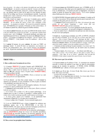 hors de portée. - Le voleur a été atteint à la jambe par une balle (syn.
touché, blessé). - Le missile a atteint son objectif : le pont a été détruit.
— A humain mal intentionné, armé de C, couteau, balle d’arme à feu,
etc., qui pénètre dans la chair de B, après lui avoir déchiré la peau,
blesse B, lui inflige une blessure éventuellement mortelle. A peut être
inculpé pour coups et blessures. B est un blessé, dans certains cas, un
blessé grave, un grand blessé.
— B être vivant ou organe est atteint par A maladie grave, parfois
CONTAGIEUSE. Tout le pays a été atteint par l’épidémie ; syn.
FRAPPÉ. - B est atteint du cancer, d’une crise cardiaque, d’une
paralysie. - Le poumon est atteint. - B ressent les premières atteintes
(syn. ATTAQUES) de la maladie. B humain est bien atteint (fam.) : il
est malade ou plutôt fou, affecté de graves troubles mentaux.
2) A abstrait atteint B humain, lui cause une DOULEUR morale. Sylvie
a été très atteinte par la mort de son amie. - Le reproche a atteint Jean
en plein cœur ; syn. il l'a blessé. - Une parole méchante, une injure, une
ingratitude peuvent blesser A humain, lui causer une blessure d'amourpropre. - Cet homme est indifférent aux attaques : rien ne l’atteint ; syn.
rien ne l’ÉMEUT. - Cette famille a tous les malheurs : elle est très
atteinte.
3) A atteint B humain, lui porte atteinte, lui cause un TORT, un
dommage moral : A atteint B dans sa réputation, son honneur, sa
liberté, son indépendance, etc. ; syn. A porte atteinte à la réputation,
etc. de B. - B peut être moralement hors d’atteinte, INTOUCHABLE.

1) A humain trouve par HASARD B concret, syn. A TOMBE sur B : il
constate la présence d'un objet qui ne lui appartient pas à un endroit où
il ne s'y attendait pas ; il le prend soit pour se l'approprier, soit pour le
rendre, le porter au bureau des objets trouvés. - Si A trouve quelque
chose d'utile pour lui, il fait une TROUVAILLE.
2) A RENCONTRE B humain (plutôt qu'il ne le trouve), A tombe sur B
; A et B se rencontrent. S'il ne donne pas tout de suite le nom de B, A se
contente de dire qu'il a fait une rencontre.
— A retrouve B qu'il avait perdu de vue. Hier, j'ai retrouvé des amis
perdus de vue depuis longtemps ; nous avons fêté nos
RETROUVAILLES dans un bon restaurant.
— A a trouvé son maître : A a trouvé quelqu'un de plus fort que lui.
— A trouvera à qui parler : je suis prêt à m'opposer verbalement à A.
— B est un enfant trouvé : abandonné tout petit par une mère inconnue,
B a été trouvé par quelqu'un.
3) Emploi pr. A quelconque se trouve, syn. EST, est SITUÉ, à l'endroit
où l’on peut le localiser. Je ne sais pas où se trouve mon frère, il a
disparu. - Où se trouve l'Amazonie ? En Amérique du Sud. - Après
s'être endormi ou avoir eu les yeux bandés pendant un certain temps, A
humain se retrouve ailleurs. J'ai dormi pendant le voyage, si bien que,
sans m'en rendre compte, je me suis soudain retrouvé à Paris !
— A humain est dans un état qu’on peut constater. A se trouve mal : il a
un malaise, il manque de s'évanouir, syn. de tomber dans les pommes
(fam.)
— Tournure impers. Il se trouve que … : les choses sont telles que … :
Vous allez à Lyon ? Il se trouve que j'y vais aussi, je peux vous y
emmener. - Loc. fam. Si ça se trouve : peut-être, avec un peu de
CHANCE. Cette voiture va peut-être aussi à Lyon, si ça se trouve.

TROUVER, v.

III. Max trouve que Léa est belle.

I. Max a enfin trouvé la maison de ses rêves.

1) A humain trouve que B, phrase à l’ind. : A, constatant une situation
nouvelle, se forme une opinion à son sujet, ou, dans la conversation,
accepte de la remettre en question : A PENSE, JUGE, ESTIME,
CONSIDÈRE que + phrase. Je trouve que tu exagères !

1) A humain TROUVE B concret, humain qu'il CHERCHAIT. En
cherchant bien, A trouve B, il finit par le trouver, par mettre la main
dessus. Max a enfin trouvé la maison de ses rêves. - Cependant, en
dépit du PR Qui cherche trouve, B peut rester INTROUVABLE,
surtout s'il est bien CACHÉ.
— A RETROUVE B qu'il avait PERDU. Pierre a retrouvé ses clefs
dans une poche de son imperméable.

2) A trouve que B est adj., A trouve B adj. Max trouve que Léa est
belle, Max trouve Léa belle.
— A trouve B à son goût : B plait à A.
— Emploi pr. En se regardant dans un miroir, A se trouve adj., il trouve
qu'il a l'air adj. Je me trouve fatigué aujourd'hui.

2) B est abstrait : au bout d'un certain temps, A a enfin trouvé la
réponse à ses questions, sa voie, le bonheur, la vérité, la paix, la solution
à ses problèmes, une raison de vivre, etc.
— A a trouvé B que + phrase ou B interrogative indirecte. J'ai trouvé
pourquoi les choses n'allaient pas entre nous.
— A retrouve B qu'il avait perdu. Sur ses vieux jours, Henri a retrouvé
la foi de son enfance.
— A ne trouve rien à redire à C, fait ou action quelconque : A ne
s'oppose pas à ce que C se fasse, il considère C comme justifié. Je ne
trouve rien à redire au fait que ma fille veuille épouser un étranger.
— A trouve grâce auprès de C humain : C est maintenant bien
intentionné à l'égard de A, A n'a plus rien à craindre de C.
— A trouve refuge chez C humain : A est en sécurité auprès de C.
3) A est un CHERCHEUR qui a réussi à trouver les solutions aux
problèmes posés, syn. à les DÉCOUVRIR, à en faire la
DÉCOUVERTE. On espère que la recherche biologique permettra de
trouver un vaccin contre les maladies les plus graves.
— A est un professionnel INVENTIF de la recherche technologique :
c'est un INGÉNIEUR chargé de trouver de nouvelles procédures,
d'INVENTER de nouvelles machines, de nouveaux appareils, etc. Si
ses INVENTIONS sont importantes, A est un grand INVENTEUR.
Pour ingénieux, voir l’article INTELLIGENT.
II. Max a trouvé un parapluie dans l'autobus.

2

 