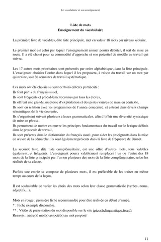 Le vocabulaire et son enseignement	
  

Liste de mots
Enseignement du vocabulaire
La première liste de vocables, dite liste principale, met en valeur 18 mots par niveau scolaire.
Le premier mot est celui par lequel l’enseignement annuel pourra débuter, il sert de mise en
route. Il a été choisi pour sa commodité d’approche et son potentiel de modèle au travail qui
suivra.
Les 17 autres mots prioritaires sont présentés par ordre alphabétique, dans la liste principale.
L’enseignant choisira l’ordre dans lequel il les proposera, à raison du travail sur un mot par
quinzaine, soit 36 semaines de travail systématique.
Ces mots ont été choisis suivant certains critères pertinents :
Ils font partis du français usuel,
Ils sont fréquents et probablement connus par tous les élèves,
Ils offrent une grande souplesse d’exploitation et des pistes variées de mise en contexte,
Ils sont en relation avec les programmes de l’année concernée, et entrent dans divers champs
sémantiques de la vie courante,
Ils s’organisent suivant plusieurs classes grammaticales, afin d’offrir une diversité syntaxique
de mise en phrase,
Ils permettent de mettre en œuvre les principes fondamentaux du travail sur le lexique définis
dans le protocole de travail,
Ils sont présents dans le dictionnaire du français usuel, pour aider les enseignants dans la mise
en œuvre de la démarche. Ils sont également présents dans la liste de fréquence de Brunet.
La seconde liste, dite liste complémentaire, est une offre d’autres mots, tous valables
également, et fréquents. L’enseignant pourra valablement remplacer l’un ou l’autre des 18
mots de la liste principale par l’un ou plusieurs des mots de la liste complémentaire, selon les
réalités de sa classe.
Parfois une entrée se compose de plusieurs mots, il est préférable de les traiter en même
temps au cours de la leçon.
Il est souhaitable de varier les choix des mots selon leur classe grammaticale (verbes, noms,
adjectifs…).
Mots en rouge : première fiche recommandée pour être réalisée en début d’année.
* : Fiche exemple disponible.
** : Vidéo de présentation du mot disponible sur le site jpicochelinguistique.free.fr
Renvois : autre(s) mot(s) associé(s) au mot proposé

	
  

11	
  

 
