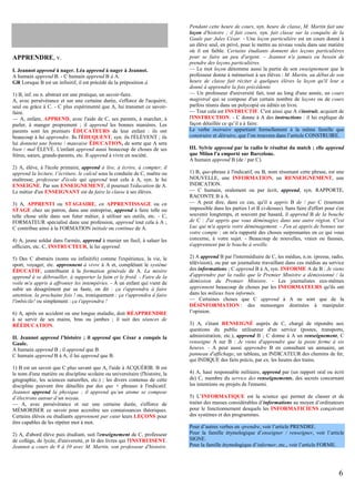 APPRENDRE, v.
I. Jeannot apprend à nager. Léa apprend à nager à Jeannot.
A humain apprend B. - C humain apprend B à A.
GR Lorsque B est un infinitif, il est précédé de la préposition à.
1) B, inf. ou n. abstrait est une pratique, un savoir-faire.
A, avec persévérance et sur une certaine durée, s'efforce de l'acquérir,
seul ou grâce à C. - C plus expérimenté que A, lui transmet ce savoirfaire.
— A, enfant, APPREND, avec l'aide de C, ses parents, à marcher, à
parler, à manger proprement ; il apprend les bonnes manières. Les
parents sont les premiers ÉDUCATEURS de leur enfant : ils ont
beaucoup à lui apprendre. Ils l'ÉDUQUENT, syn. ils l'ÉLÈVENT ; ils
lui donnent une bonne / mauvaise ÉDUCATION, de sorte que A sera
bien / mal ÉLEVÉ. L'enfant apprend aussi beaucoup de choses de ses
frères, sœurs, grands-parents, etc. Il apprend à vivre en société.
2) A, élève, à l'école primaire, apprend à lire, à écrire, à compter, il
apprend la lecture, l’écriture, le calcul sous la conduite de C, maître ou
maîtresse, professeur d'école qui apprend tout cela à A, syn. le lui
ENSEIGNE. Par son ENSEIGNEMENT, il poursuit l'éducation de A.
Le métier d'un ENSEIGNANT est de faire la classe à ses élèves.
3) A, APPRENTI ou STAGIAIRE, en APPRENTISSAGE ou en
STAGE chez un patron, dans une entreprise, apprend à faire telle ou
telle chose utile dans son futur métier, à utiliser ses outils, etc. - C,
FORMATEUR spécialisé dans une profession, apprend tout cela à A ;
C contribue ainsi à la FORMATION initiale ou continue de A.
4) A, jeune soldat dans l'armée, apprend à manier un fusil, à saluer les
officiers, etc. C, INSTRUCTEUR, le lui apprend.
5) Des C abstraits (noms ou infinitifs) comme l'expérience, la vie, le
sport, voyager, etc. apprennent à vivre à A et, complétant le système
ÉDUCATIF, contribuent à la formation générale de A. La misère
apprend à se débrouiller, à supporter la faim et le froid. - Faire de la
voile m'a appris à affronter les intempéries. - À un enfant qui vient de
subir un désagrément par sa faute, on dit : ça t'apprendra à faire
attention, la prochaine fois ! ou, ironiquement : ça t'apprendra à faire
l'imbécile! ou simplement : ça t'apprendra !
6) A, après un accident ou une longue maladie, doit RÉAPPRENDRE
à se servir de ses mains, bras ou jambes ; il suit des séances de
RÉÉDUCATION.
II. Jeannot apprend l’histoire ; il apprend que César a conquis la
Gaule.
A humain apprend B ; il apprend que B.
C humain apprend B à A; il lui apprend que B.
1) B est un savoir que C plus savant que A, l'aide à ACQUÉRIR. B est
le nom d'une matière ou discipline scolaire ou universitaire (l'histoire, la
géographie, les sciences naturelles, etc.) ; les divers contenus de cette
discipline peuvent être détaillés par des que + phrases à l'indicatif.
Jeannot apprend la physique ; il apprend qu’un atome se compose
d’électrons autour d’un noyau.
— A, avec persévérance et sur une certaine durée, s'efforce de
MÉMORISER ce savoir pour accroître ses connaissances théoriques.
Certains élèves ou étudiants apprennent par cœur leurs LEÇONS pour
être capables de les répéter mot à mot.
2) A, d'abord élève puis étudiant, suit l'enseignement de C, professeur
de collège, de lycée, d'université, et lit des livres qui l'INSTRUISENT.
Jeannot a cours de 9 à 10 avec M. Martin, son professeur d'histoire.

Pendant cette heure de cours, syn. heure de classe, M. Martin fait une
leçon d'histoire ; il fait cours, syn. fait classe sur la conquête de la
Gaule par Jules César. - Une leçon particulière est un cours donné à
un élève seul, en privé, pour le mettre au niveau voulu dans une matière
où il est faible. Certains étudiants donnent des leçons particulières
pour se faire un peu d'argent. – Jeannot n'a jamais eu besoin de
prendre des leçons particulières.
— Le mot leçon dénomme aussi la partie de son enseignement que le
professeur donne à mémoriser à ses élèves : M. Martin, au début de son
heure de classe fait réciter à quelques élèves la leçon qu'il leur a
donné à apprendre la fois précédente.
— Un professeur d'université fait, tout au long d'une année, un cours
magistral qui se compose d'un certain nombre de leçons ou de cours
parfois réunis dans un polycopié ou édités en livre.
— Tout cela est INSTRUCTIF. C'est ainsi que A s'instruit, acquiert de
l'INSTRUCTION. - C donne à A des instructions : il lui explique de
façon détaillée ce qu’il a à faire.
Le verbe instruire appartient formellement à la même famille que
construire et détruire, que l’on trouvera dans l’article CONSTRUIRE.
III. Sylvie apprend par la radio le résultat du match ; elle apprend
que Milan l'a emporté sur Barcelone.
A humain apprend B (de / par C).
1) B, que-phrase à l'indicatif, ou B, nom résumant cette phrase, est une
NOUVELLE, une INFORMATION, un RENSEIGNEMENT, une
INDICATION.
— C humain, oralement ou par écrit, apprend, syn. RAPPORTE,
RACONTE B à A.
— A peut dire, dans ce cas, qu'il a appris B de / par C (tournure
impossible dans les parties I et II ci-dessus). Sans faire d'effort pour s'en
souvenir longtemps, et souvent par hasard, il apprend B de la bouche
de C : J'ai appris que vous déménagiez dans une autre région. C'est
Luc qui m'a appris votre déménagement. - J'en ai appris de bonnes sur
votre compte : on m'a rapporté des choses surprenantes en ce qui vous
concerne, à votre sujet. - Beaucoup de nouvelles, vraies ou fausses,
s'apprennent par le bouche à oreille.
2) A apprend B par l'intermédiaire de C, les médias, n.m. (presse, radio,
télévision), ou par un journaliste travaillant dans ces médias au service
des informations ; C apprend B à A, syn. INFORME A de B : Je viens
d'apprendre par la radio que le Premier Ministre a démissionné / la
démission du Premier Ministre. - Les journalistes eux-mêmes
apprennent beaucoup de choses par les INFORMATEURS qu'ils ont
dans les milieux bien informés.
— Certaines choses que C apprend à A ne sont que de la
DÉSINFORMATION : des mensonges destinées à manipuler
l’opinion.
3) A, s'étant RENSEIGNÉ auprès de C, chargé de répondre aux
questions du public utilisateur d'un service (postes, transports,
administration, etc.), apprend B ; C donne à A un renseignement, C
renseigne A sur B : Je viens d'apprendre que la poste ferme à six
heures. - A peut aussi apprendre B en consultant un annuaire, un
panneau d'affichage, un tableau, un INDICATEUR des chemins de fer,
qui INDIQUE des faits précis, par ex. les heures des trains.
4) A, haut responsable militaire, apprend par (un rapport oral ou écrit
de) C, membre du service des renseignements, des secrets concernant
les intentions ou projets de l'ennemi.
5) L’INFORMATIQUE est la science qui permet de classer et de
traiter des masses considérables d’informations au moyen d’ordinateurs
pour le fonctionnement desquels les INFORMATICIENS conçoivent
des systèmes et des programmes.
Pour d’autres verbes en -prendre, voir l’article PRENDRE.
Pour la famille étymologique d’enseigner / renseigner, voir l’article
SIGNE.
Pour la famille étymologique d’informer, etc., voir l’article FORME.

6

 