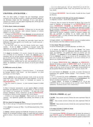 — Ça ne me chante guère de + inf. syn. intensif de Ça ne me dit rien :
je n’en ai pas tellement ENVIE. Venez vous promener avec nous, si ça
vous chante.

CHANTER et ENCHANTER, v.
NB : Ces deux verbes, à l’origine liés par l’étymologie, puisque
enchanter est issu du latin incantare, « chanter une formule magique »,
ont désormais rompu tout lien sémantique. Il n’y a pas que des
chanteurs de charme et on peut depuis longtemps être charmé par bien
d’autres choses que le chant.
I. Sylvie chante comme un rossignol.
1) A, humain ou oiseau, CHANTE : il forme avec sa voix une suite
cohérente de sons musicaux, selon certaines hauteurs, et certains
rythmes. Le rossignol chante.
— A humain, un CHANTEUR, f. une chanteuse, est une personne qui
chante, amateur ou professionnel. - Un CHANSONNIER compose et
interprète des CHANSONS satiriques.
2) Sylvie chante juste : elle produit des intervalles exacts entre les
différentes notes, parce qu'elle a de l'oreille, syn. l’oreille musicale. Ant. A chante faux.
— A a une belle / jolie voix, une voix chaude, fraîche, pure, souple,
étendue. - Il fait du chant : il pratique la musique vocale (par
opposition à la musique instrumentale). – Il travaille la technique du
chant avec un professeur de chant.
3) A chante en travaillant. « Un savetier chantait du matin jusqu’au
soir » (Citation de La Fontaine). Il chante des chansons qu’il a
entendues, qu’il ne sait pas toujours entièrement, il CHANTONNE :
pas très fort sans faire très attention : il produit un air sans les paroles,
éventuellement à bouche fermée. Son CHANT peut aussi être
seulement intérieur, audible pour lui seul, sans production de sons au
dehors. En randonnée, il chante une chanson de marche pour rythmer
son pas.
II. Différentes sortes de chants.
1) Le mot chant peut désigner 1. l’action de chanter, – 2. un morceau
de musique destiné à être chanté : un chant populaire, un chant
patriotique, un chant d'église.
2) Une chanson est une pièce de musique vocale, écrite sur un texte
relativement court, d'un caractère plus ou moins populaire. À la fin des
repas de noces, l’oncle Octave a l’habitude de pousser la
CHANSONNETTE.
— Fig. On connaît la chanson : tu nous racontes toujours la même
chose !
3) Dans le domaine instrumental, on peut appeler chant la mélodie
dominante, par opposition à son accompagnement. Le chant du violon
solo domine les instruments de l'orchestre. - On peut dire d’une
musique mélodieuse, facile à mémoriser, qu’elle est CHANTANTE.
La musique de Mozart est plus chantante que celle de Boulez.
— L'italien est une langue chantante. - Marie parle avec un accent
chantant : une répartition agréable des rythmes, des hauteurs et des
intensités.
III. Luc chante les louanges de Marc.
Fig. A chante sans qu’il soit question de musique à proprement parler.
1) Luc chante les louanges de Marc : il en dit beaucoup de bien, il loue
ses qualités.
2) chanter, substitut argotique de PARLER. B humain fait chanter A
humain. B, en utilisant la menace, oblige A à parler alors qu'il voudrait
garder le silence ; B est un maître chanteur, il fait du CHANTAGE à
A.

3) A humain DÉCHANTE : face à la réalité, il arrête de rêver, il perd
ses illusions.
IV. La fée enchante le chevalier par des paroles magiques.
A, magicien, enchante / charme B au moyen de C.
1) Souvent, dans les romans de chevalerie du Moyen Âge et dans les
contes et légendes, un personnage A, un ENCHANTEUR ou un
prince CHARMANT, CHARME ou ENCHANTE pendant un
certain temps, un personnage B : il le réduit à une obéissance aveugle,
par des pratiques incluant ENCHANTEMENTS, INCANTATIONS,
chants magiques, CHARMES et formules INCANTATOIRES. Un
objet doué de pouvoirs magiques, comme la baguette magique des
fées, qui accomplit un prodige en un instant, peut être dit
ENCHANTÉ (adj.) : La Flûte enchantée (titre d'un opéra de Mozart),
un palais enchanté, etc.
2) Emploi affaibli : Les CHARMEURS de serpents se rendent maîtres
de ces animaux et les font onduler en jouant de la flûte.
V. Léa charme Max par sa beauté.
A charme B humain par C, sa beauté physique, ses talents, etc.
1) A humain est charmant, syn. il a du charme. Une femme
charmante peut être belle, ou, simplement attirante, par sa grâce, son
esprit, son amabilité ; ces qualités font (tout) son charme, syn. son
ATTRAIT. - Un chanteur de charme chante des chansons d'amour.
C'est un charmeur ; il exerce son charme sur B, ses auditeurs, il les
tient sous le charme. B est charmé par A, est sous le charme de A, il
éprouve un vif plaisir grâce à A.
2) A humain SÉDUCTEUR (fém. séductrice) est SÉDUISANT ;
désirant B humain, il exerce sa SÉDUCTION sur B ; A tente de le
SÉDUIRE, de l'ATTIRER par C, ses charmes (les formes de son
corps), ou par son charme (ce qui est attirant dans sa personnalité), ou
par des paroles flatteuses, des cadeaux, etc. ; A fait du charme à B.
3) A non humain est charmant : un jardin, un poème charmant est
simplement joli, agréable. Parfois ironique : Vous m'insultez ? C'est
charmant !
— Il y a à Grenade des jardins enchanteurs : vraiment admirables.
Les regarder, écouter le bruit des fontaines est un enchantement : B y
éprouve un plaisir extraordinaire. Ces jardins l'enchantent.
— Emploi affaibli : B humain est enchanté de D : B est très
CONTENT de D. Je suis enchanté de ma nouvelle voiture. Dans les
salutations : Enchanté de faire votre connaissance !

CHAUD et FROID, adj. qual.
CALOR- : base savante servant à former des mots exprimant l'idée de
chaleur.
FRIG- : base savante servant à former des mots exprimant l'idée de
froid.
THERM- : base savante servant à former des mots exprimant l'idée de
température.
I. La neige est froide, le soleil est chaud.
A concret est froid / chaud.
1) A concret parait FROID à B humain, qui fait partie des animaux à
sang CHAUD, quand sa TEMPÉRATURE est très inférieure à celle
de son corps. A concret parait chaud à B humain quand sa température

7

 