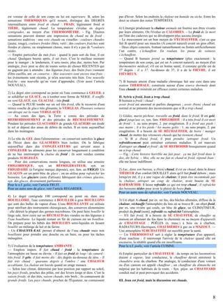 est voisine de celle de son corps ou lui est supérieure. B, selon les
sensations THERMIQUES qu'il ressent, distingue des DEGRÉS
intermédiaires entre froid et chaud : FRAIS, légèrement froid et
TIÈDE, légèrement chaud. La température s'évalue en degrés
centigrades, au moyen d'un THERMOMÈTRE. - Fig. D'autres
sensations peuvent donner une impression de chaud ou de froid :
sensations auditives : une voix chaude ou visuelles : couleurs chaudes
(jaune, rouge), couleurs froides (bleu, vert) ; des couleurs fraîches sont
froides et claires, ou simplement claires, mais il n'y a pas de *couleurs
tièdes.
— Emploi particulier du mot frais : quand le pain sort du four, il est
chaud. Quelques heures après, il est frais. C'est le meilleur moment
pour le manger ; le lendemain, il sera rassis, plus dur, moins bon. Par
analogie, frais peut se dire de toutes sortes de choses RÉCENTES qui
ne gagnent pas à attendre : des légumes frais, des fruits frais viennent
d'être cueillis, ant. en conserve. - Mes souvenirs sont encore tout frais :
les évènements sont récents, je m'en souviens très bien. Une nouvelle
fraîche : une nouvelle qu’on vient d’apprendre. (Voir aussi l’article
NOUVEAU).
2) Le degré zéro correspond au point où l'eau commence à GELER, à
se solidifier en GLACE, ou à tomber sous forme de NEIGE. Il souffle
un vent GLACÉ, syn. GLACIAL : très froid.
— Quand la PLUIE tombe sur un sol très froid, elle le recouvre d'une
mince couche de glace très glissante, le VERGLAS. Plusieurs voitures
ont dérapé sur la route VERGLACÉE.
— Au cours des âges, la Terre a connu des périodes de
REFROIDISSEMENT et des périodes de RÉCHAUFFEMENT.
Pendant les périodes GLACIAIRES de grands GLACIERS ont érodé
le sol et déposé des amas de débris de roches. Il en reste aujourd'hui
dans les montagnes.
3) Le rôle du GEL dans l'alimentation : on conservait autrefois la glace
de l'hiver dans des GLACIÈRES bien isolées. On la fabrique
aujourd'hui dans des CONGÉLATEURS qui servent aussi à
CONGELER les aliments pour les conserver longuement à condition
de ne bas interrompre la chaîne du froid ; ils sont vendus comme
produits SURGELÉS.
— Pour des conservations moins longues, on utilise une armoire
FRIGORIFIQUE, syn. un RÉFRIGÉRATEUR, syn. un
FRIGIDAIRE (à l'origine marque déposée), syn. fam. un FRIGO. Un
GLAÇON est un petit bloc de glace ; on en utilise pour rafraîchir les
boissons. Les glaciers (nom d'artisan) fabriquent des crèmes glacées,
syn. des glaces, diversement parfumées.
Pour le n.f. gelée, voir l’article FRUIT.
Pour un autre sens de glace, voir l’article REGARDER.
4) Le degré centigrade 100 correspond au point où, dans une
BOUILLOIRE, l'eau commence à BOUILLIR à gros BOUILLONS
qui sont des bulles de vapeur d'eau. L'eau BOUILLANTE est utilisée
pour stériliser des instruments chirurgicaux, des conserves alimentaires
: elle détruit la plupart des germes microbiens. On peut faire bouillir le
linge sale, faire cuire sur un RÉCHAUD des viandes ou des légumes à
l'eau bouillante. Le liquide restant en fin de cuisson est un bouillon.
On prépare pour les bébés des BOUILLIES semi-liquides en faisant
bouillir un mélange de lait et de farine.
– Un CHAUFFE-EAU permet d’obtenir de l’eau chaude mais non
bouillante pour prendre une douche ou un bain, ou pour les tâches
ménagères.
5) L'évaluation de la température AMBIANTE :
— Emplois impers. Il fait chaud / froid : la température de
l'atmosphère est basse ou élevée. - Il fait un froid de loup / de canard :
très froid. Il gèle, il fait moins dix : dix degrés au-dessous de zéro. - Il
fait très chaud : quarante degrés à l'ombre ! une CHALEUR
accablante. La chaleur est lourde quand un orage menace.
— Selon leur climat, déterminé par leur position par rapport au soleil,
les pays froids, proches des pôles, ont des hivers longs et durs. C'est la
saison froide, et des étés, saison chaude, très brefs ; ils connaissent de
grands froids. Les pays chauds, proches de l'Équateur, ne connaissent

pas d'hiver. Selon les endroits la chaleur est humide ou sèche. Entre les
deux se situent des zones TEMPÉRÉES.
6) L'énergie produisant la chaleur animale est fournie aux êtres vivants
par leurs aliments. On l'évalue en CALORIES. – Le froid de la mort
est l'état des cadavres qui ne développent plus aucune énergie.
– Le mouvement est un bon moyen de S'ÉCHAUFFER, c'est ce que
fait B sportif pour ses muscles (A concret naturel) avant un gros effort.
– Deux objets concrets, frottant naturellement ou frottés artificiellement
l’un contre, s’échauffent. En roulant, les pneus de voitures
s’échauffent.
— Quand B humain prend sa température (plus exactement : la
température de son corps, qui est un A concret naturel), au moyen d'un
thermomètre médical, s'il est en bonne santé, il constate qu'elle est de
37 degrés : il a 37. Au-dessus de 37, il a de la FIÈVRE, il est
FIÉVREUX.
7) B humain atteint d'une maladie chronique fait une cure dans une
station THERMALE, construite autour d'une source thermale dont
l'eau chaude et minérale est efficace contre certaines maladies.
II. Sylvie a froid, Jean a trop chaud.
B humain a froid / chaud :
avoir froid est anormal et parfois dangereux ; avoir (bien) chaud est
normal et ne présente des inconvénients que si B a trop chaud.
1) Gildas, marin pêcheur, travaille au froid, dans le froid. B est gelé,
glacé jusqu'aux os, syn. fam. FRIGORIFIÉ : il a très froid il est mort
de froid : 1. au sens propre, 2. par exagération. Il a froid aux pieds /
aux mains ; il a les pieds / les mains gelés : 1. au sens propre, 2. par
exagération. Il a besoin de SE RÉCHAUFFER, de boire / manger
chaud, de mettre des vêtements chauds qui lui tiennent chaud.
— Si B a (bien) froid, il peut prendre /attraper froid. Un
refroidissement peut entraîner certaines maladies. Il est mauvais
d'attraper un chaud et froid : de SE REFROIDIR brusquement quand
on a trop chaud.
— Fig. : Cette histoire horrible me fait peur, ça me fait froid dans le
dos, dit Sylvie. – Moi, elle ne me fait ni chaud ni froid, répond Jean :
elle me laisse indifférent.
2) Luc, dans son bureau, a (bien) chaud, il est au chaud, dans la douce
TIÉDEUR d'un confort DOUILLET alors qu'il fait froid dehors ; mais
lorsqu'en été, il y a une vague de chaleur, il peut être incommodé par
la chaleur, attraper un coup de chaleur, avoir besoin de SE
RAFRAÎCHIR. Il laisse refroidir ce qui est trop chaud ; il rafraîchit
des boissons tièdes pour avoir le plaisir de boire frais.
Pour un autre sens de rafraîchir, voir l’article NOUVEAU.
3) Un objet A chaud, par ex. un feu, des bûches allumées, diffuse de la
chaleur, réchauffe l'atmosphère du lieu où se trouve B ; un objet froid,
par ex. une rivière qui coule, un bloc de glace, un CLIMATISEUR,
produit du froid (nom), refroidit ou rafraîchit l'atmosphère.
— S'il fait froid, B a besoin de SE CHAUFFER, de chauffer sa
maison en allumant du feu dans la cheminée ou au moyen d'appareils
de CHAUFFAGE : POÊLES (n. masc.) à bois ou à charbon,
RADIATEURS électriques, CHAUDIÈRES à gaz ou à MAZOUT. —
Une atmosphère SURCHAUFFÉE est nuisible pour la santé.
— Un THERMOSTAT sert à régler la température d'un appareil,
d'une machine : il interrompt l'arrivée de la chaleur quand elle est
excessive, la rétablit quand elle est insuffisante.
Pour le n.f. poêle, voir l’article CUISINE.
4) Emploi particulier de CHAUFFEUR : du temps où les locomotives
étaient à vapeur, leur conducteur, le chauffeur devait entretenir la
chaudière avec du charbon. Par analogie, le conducteur d'une voiture
ou d'un camion est appelé chauffeur ; un chauffeur du dimanche est
méprisé par les habitués de la route. - Syn. péjor. un CHAUFFARD
conduit mal et peut provoquer des accidents.
III. Jean est froid, mais la discussion est chaude.

8

 